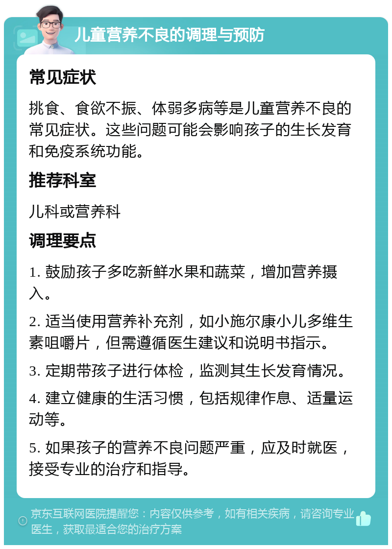 儿童营养不良的调理与预防 常见症状 挑食、食欲不振、体弱多病等是儿童营养不良的常见症状。这些问题可能会影响孩子的生长发育和免疫系统功能。 推荐科室 儿科或营养科 调理要点 1. 鼓励孩子多吃新鲜水果和蔬菜，增加营养摄入。 2. 适当使用营养补充剂，如小施尔康小儿多维生素咀嚼片，但需遵循医生建议和说明书指示。 3. 定期带孩子进行体检，监测其生长发育情况。 4. 建立健康的生活习惯，包括规律作息、适量运动等。 5. 如果孩子的营养不良问题严重，应及时就医，接受专业的治疗和指导。