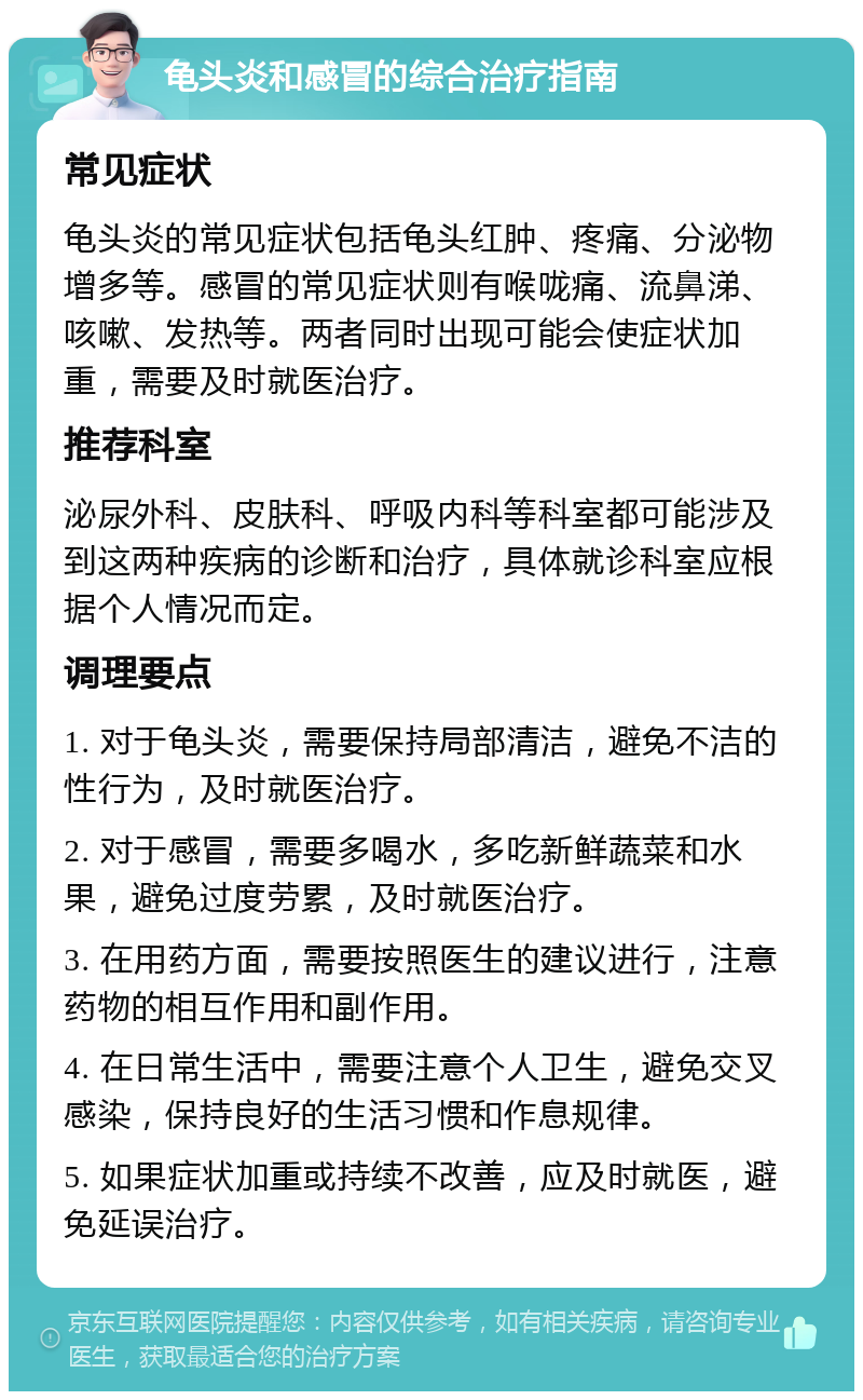 龟头炎和感冒的综合治疗指南 常见症状 龟头炎的常见症状包括龟头红肿、疼痛、分泌物增多等。感冒的常见症状则有喉咙痛、流鼻涕、咳嗽、发热等。两者同时出现可能会使症状加重，需要及时就医治疗。 推荐科室 泌尿外科、皮肤科、呼吸内科等科室都可能涉及到这两种疾病的诊断和治疗，具体就诊科室应根据个人情况而定。 调理要点 1. 对于龟头炎，需要保持局部清洁，避免不洁的性行为，及时就医治疗。 2. 对于感冒，需要多喝水，多吃新鲜蔬菜和水果，避免过度劳累，及时就医治疗。 3. 在用药方面，需要按照医生的建议进行，注意药物的相互作用和副作用。 4. 在日常生活中，需要注意个人卫生，避免交叉感染，保持良好的生活习惯和作息规律。 5. 如果症状加重或持续不改善，应及时就医，避免延误治疗。