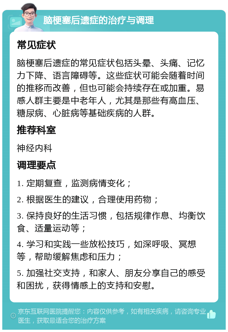 脑梗塞后遗症的治疗与调理 常见症状 脑梗塞后遗症的常见症状包括头晕、头痛、记忆力下降、语言障碍等。这些症状可能会随着时间的推移而改善，但也可能会持续存在或加重。易感人群主要是中老年人，尤其是那些有高血压、糖尿病、心脏病等基础疾病的人群。 推荐科室 神经内科 调理要点 1. 定期复查，监测病情变化； 2. 根据医生的建议，合理使用药物； 3. 保持良好的生活习惯，包括规律作息、均衡饮食、适量运动等； 4. 学习和实践一些放松技巧，如深呼吸、冥想等，帮助缓解焦虑和压力； 5. 加强社交支持，和家人、朋友分享自己的感受和困扰，获得情感上的支持和安慰。