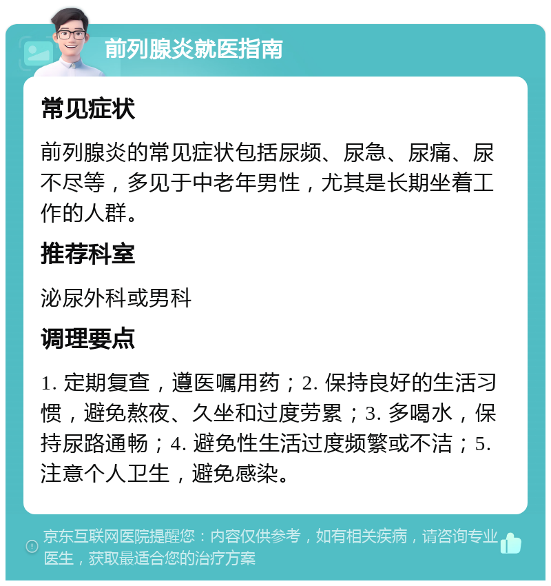 前列腺炎就医指南 常见症状 前列腺炎的常见症状包括尿频、尿急、尿痛、尿不尽等，多见于中老年男性，尤其是长期坐着工作的人群。 推荐科室 泌尿外科或男科 调理要点 1. 定期复查，遵医嘱用药；2. 保持良好的生活习惯，避免熬夜、久坐和过度劳累；3. 多喝水，保持尿路通畅；4. 避免性生活过度频繁或不洁；5. 注意个人卫生，避免感染。