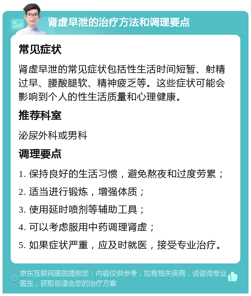 肾虚早泄的治疗方法和调理要点 常见症状 肾虚早泄的常见症状包括性生活时间短暂、射精过早、腰酸腿软、精神疲乏等。这些症状可能会影响到个人的性生活质量和心理健康。 推荐科室 泌尿外科或男科 调理要点 1. 保持良好的生活习惯，避免熬夜和过度劳累； 2. 适当进行锻炼，增强体质； 3. 使用延时喷剂等辅助工具； 4. 可以考虑服用中药调理肾虚； 5. 如果症状严重，应及时就医，接受专业治疗。