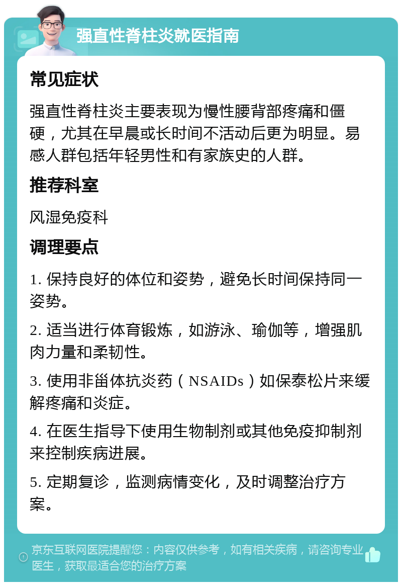 强直性脊柱炎就医指南 常见症状 强直性脊柱炎主要表现为慢性腰背部疼痛和僵硬，尤其在早晨或长时间不活动后更为明显。易感人群包括年轻男性和有家族史的人群。 推荐科室 风湿免疫科 调理要点 1. 保持良好的体位和姿势，避免长时间保持同一姿势。 2. 适当进行体育锻炼，如游泳、瑜伽等，增强肌肉力量和柔韧性。 3. 使用非甾体抗炎药（NSAIDs）如保泰松片来缓解疼痛和炎症。 4. 在医生指导下使用生物制剂或其他免疫抑制剂来控制疾病进展。 5. 定期复诊，监测病情变化，及时调整治疗方案。