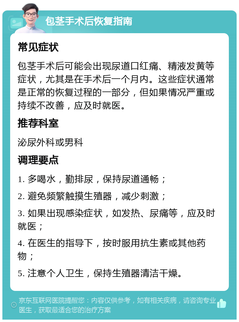 包茎手术后恢复指南 常见症状 包茎手术后可能会出现尿道口红痛、精液发黄等症状，尤其是在手术后一个月内。这些症状通常是正常的恢复过程的一部分，但如果情况严重或持续不改善，应及时就医。 推荐科室 泌尿外科或男科 调理要点 1. 多喝水，勤排尿，保持尿道通畅； 2. 避免频繁触摸生殖器，减少刺激； 3. 如果出现感染症状，如发热、尿痛等，应及时就医； 4. 在医生的指导下，按时服用抗生素或其他药物； 5. 注意个人卫生，保持生殖器清洁干燥。