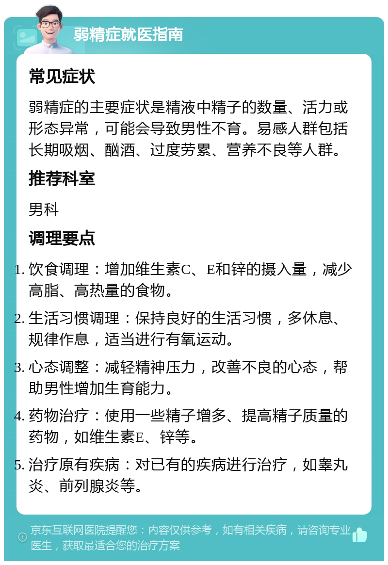 弱精症就医指南 常见症状 弱精症的主要症状是精液中精子的数量、活力或形态异常，可能会导致男性不育。易感人群包括长期吸烟、酗酒、过度劳累、营养不良等人群。 推荐科室 男科 调理要点 饮食调理：增加维生素C、E和锌的摄入量，减少高脂、高热量的食物。 生活习惯调理：保持良好的生活习惯，多休息、规律作息，适当进行有氧运动。 心态调整：减轻精神压力，改善不良的心态，帮助男性增加生育能力。 药物治疗：使用一些精子增多、提高精子质量的药物，如维生素E、锌等。 治疗原有疾病：对已有的疾病进行治疗，如睾丸炎、前列腺炎等。