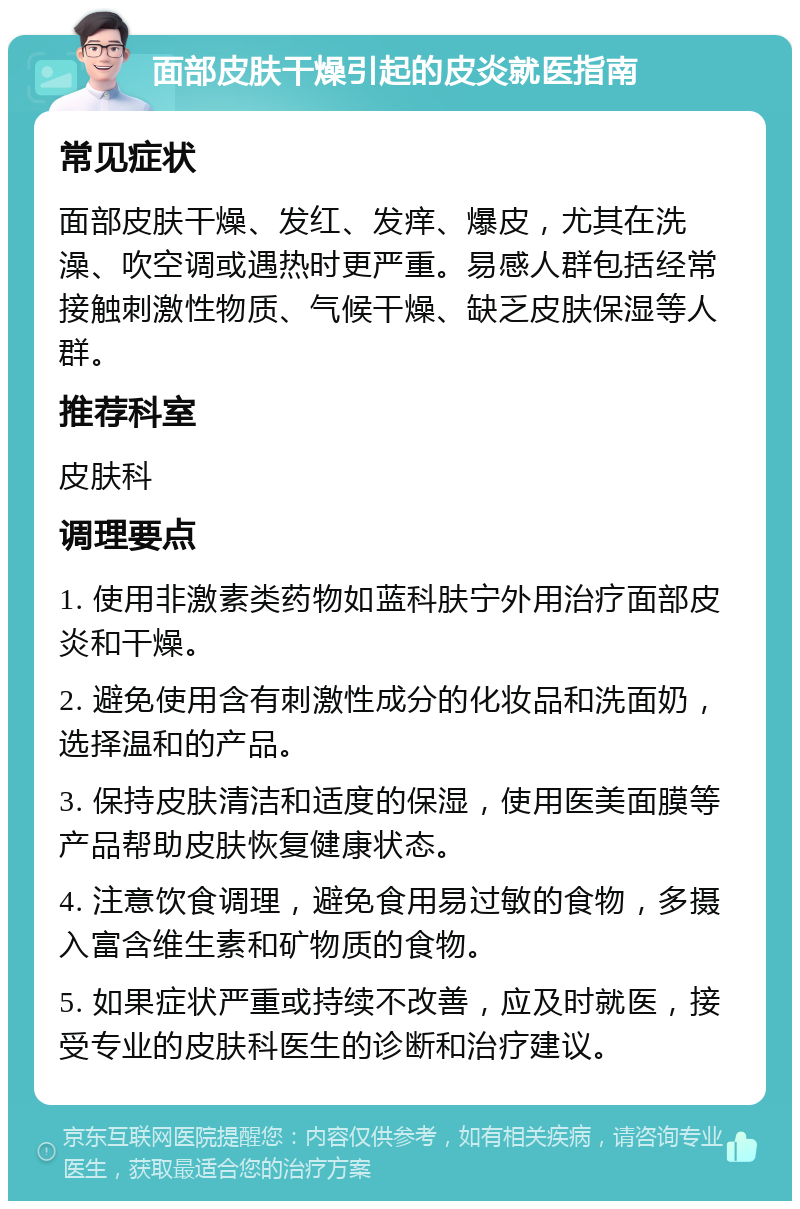 面部皮肤干燥引起的皮炎就医指南 常见症状 面部皮肤干燥、发红、发痒、爆皮，尤其在洗澡、吹空调或遇热时更严重。易感人群包括经常接触刺激性物质、气候干燥、缺乏皮肤保湿等人群。 推荐科室 皮肤科 调理要点 1. 使用非激素类药物如蓝科肤宁外用治疗面部皮炎和干燥。 2. 避免使用含有刺激性成分的化妆品和洗面奶，选择温和的产品。 3. 保持皮肤清洁和适度的保湿，使用医美面膜等产品帮助皮肤恢复健康状态。 4. 注意饮食调理，避免食用易过敏的食物，多摄入富含维生素和矿物质的食物。 5. 如果症状严重或持续不改善，应及时就医，接受专业的皮肤科医生的诊断和治疗建议。