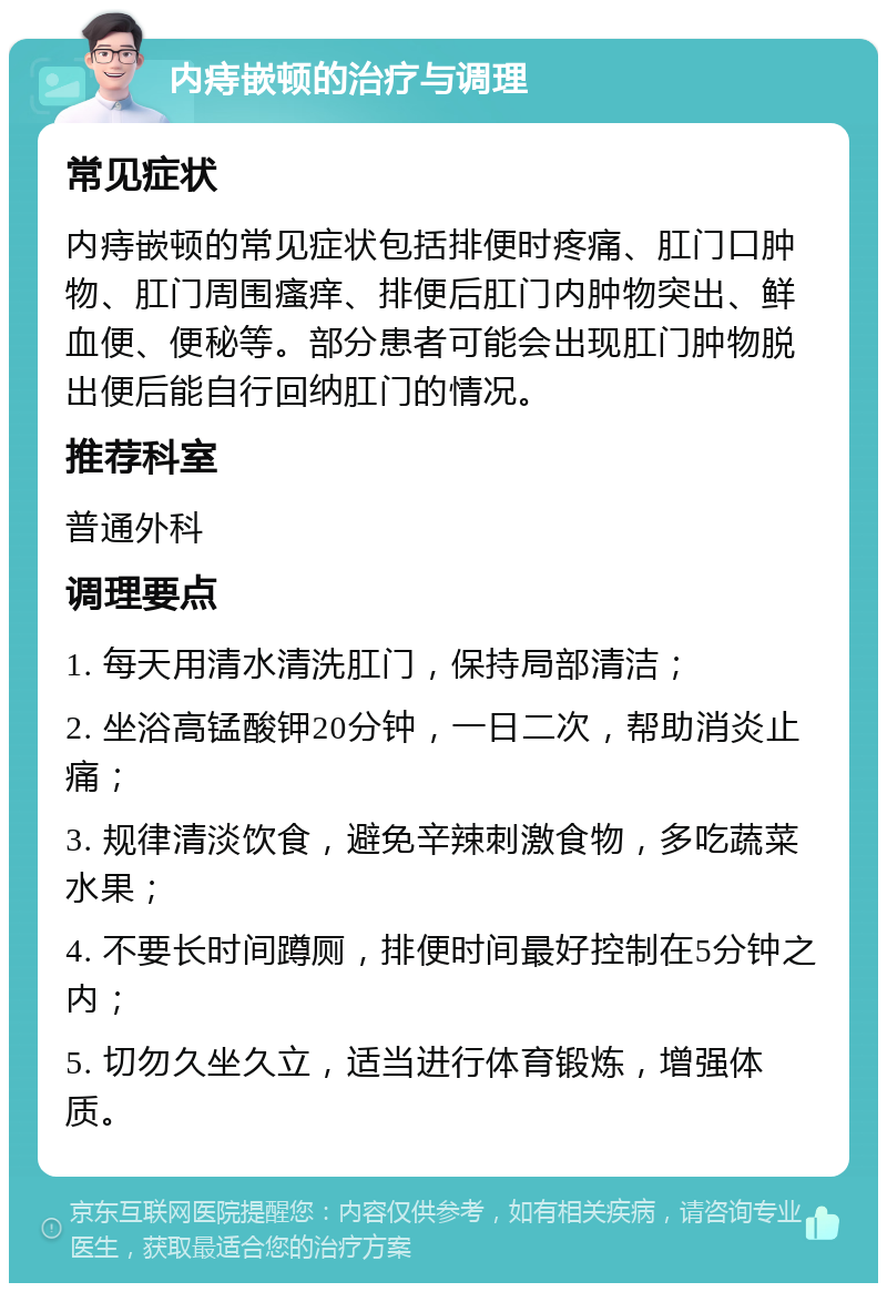 内痔嵌顿的治疗与调理 常见症状 内痔嵌顿的常见症状包括排便时疼痛、肛门口肿物、肛门周围瘙痒、排便后肛门内肿物突出、鲜血便、便秘等。部分患者可能会出现肛门肿物脱出便后能自行回纳肛门的情况。 推荐科室 普通外科 调理要点 1. 每天用清水清洗肛门，保持局部清洁； 2. 坐浴高锰酸钾20分钟，一日二次，帮助消炎止痛； 3. 规律清淡饮食，避免辛辣刺激食物，多吃蔬菜水果； 4. 不要长时间蹲厕，排便时间最好控制在5分钟之内； 5. 切勿久坐久立，适当进行体育锻炼，增强体质。