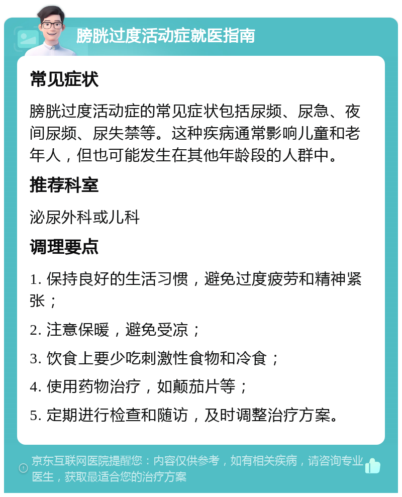 膀胱过度活动症就医指南 常见症状 膀胱过度活动症的常见症状包括尿频、尿急、夜间尿频、尿失禁等。这种疾病通常影响儿童和老年人，但也可能发生在其他年龄段的人群中。 推荐科室 泌尿外科或儿科 调理要点 1. 保持良好的生活习惯，避免过度疲劳和精神紧张； 2. 注意保暖，避免受凉； 3. 饮食上要少吃刺激性食物和冷食； 4. 使用药物治疗，如颠茄片等； 5. 定期进行检查和随访，及时调整治疗方案。