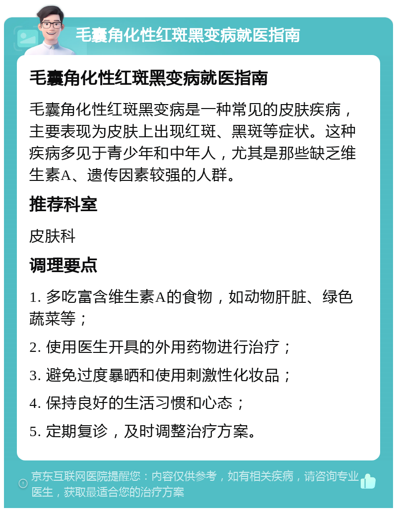 毛囊角化性红斑黑变病就医指南 毛囊角化性红斑黑变病就医指南 毛囊角化性红斑黑变病是一种常见的皮肤疾病，主要表现为皮肤上出现红斑、黑斑等症状。这种疾病多见于青少年和中年人，尤其是那些缺乏维生素A、遗传因素较强的人群。 推荐科室 皮肤科 调理要点 1. 多吃富含维生素A的食物，如动物肝脏、绿色蔬菜等； 2. 使用医生开具的外用药物进行治疗； 3. 避免过度暴晒和使用刺激性化妆品； 4. 保持良好的生活习惯和心态； 5. 定期复诊，及时调整治疗方案。