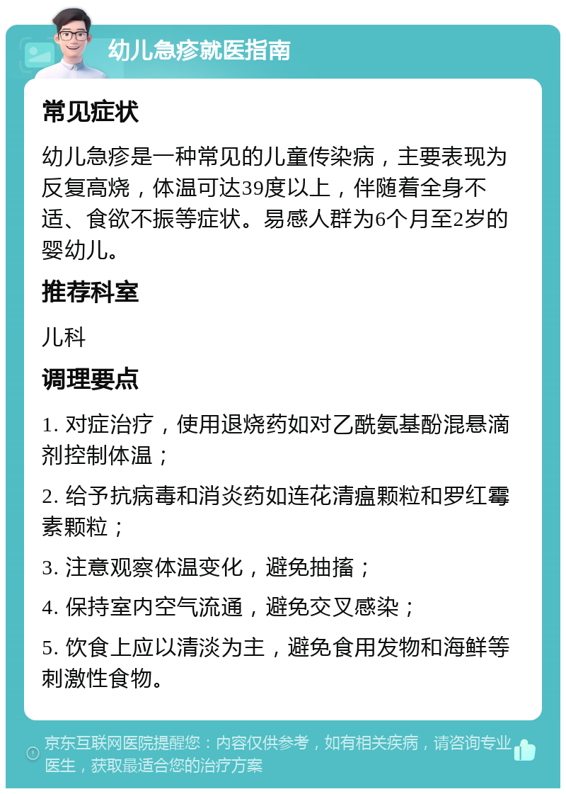 幼儿急疹就医指南 常见症状 幼儿急疹是一种常见的儿童传染病，主要表现为反复高烧，体温可达39度以上，伴随着全身不适、食欲不振等症状。易感人群为6个月至2岁的婴幼儿。 推荐科室 儿科 调理要点 1. 对症治疗，使用退烧药如对乙酰氨基酚混悬滴剂控制体温； 2. 给予抗病毒和消炎药如连花清瘟颗粒和罗红霉素颗粒； 3. 注意观察体温变化，避免抽搐； 4. 保持室内空气流通，避免交叉感染； 5. 饮食上应以清淡为主，避免食用发物和海鲜等刺激性食物。