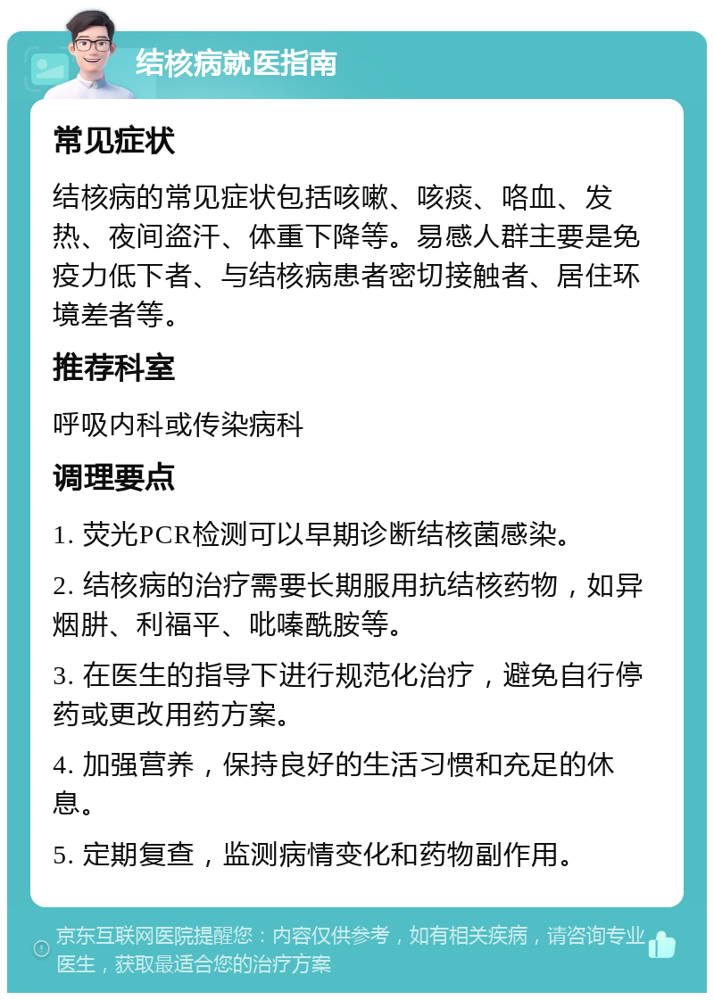 结核病就医指南 常见症状 结核病的常见症状包括咳嗽、咳痰、咯血、发热、夜间盗汗、体重下降等。易感人群主要是免疫力低下者、与结核病患者密切接触者、居住环境差者等。 推荐科室 呼吸内科或传染病科 调理要点 1. 荧光PCR检测可以早期诊断结核菌感染。 2. 结核病的治疗需要长期服用抗结核药物，如异烟肼、利福平、吡嗪酰胺等。 3. 在医生的指导下进行规范化治疗，避免自行停药或更改用药方案。 4. 加强营养，保持良好的生活习惯和充足的休息。 5. 定期复查，监测病情变化和药物副作用。