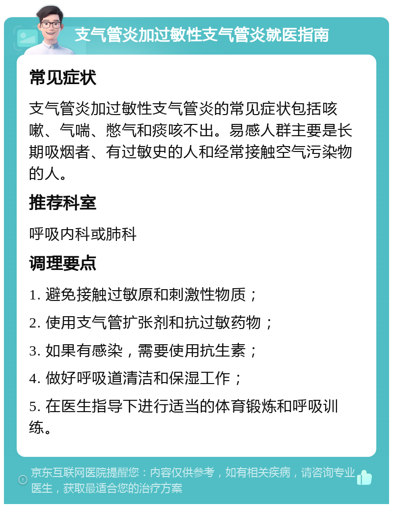 支气管炎加过敏性支气管炎就医指南 常见症状 支气管炎加过敏性支气管炎的常见症状包括咳嗽、气喘、憋气和痰咳不出。易感人群主要是长期吸烟者、有过敏史的人和经常接触空气污染物的人。 推荐科室 呼吸内科或肺科 调理要点 1. 避免接触过敏原和刺激性物质； 2. 使用支气管扩张剂和抗过敏药物； 3. 如果有感染，需要使用抗生素； 4. 做好呼吸道清洁和保湿工作； 5. 在医生指导下进行适当的体育锻炼和呼吸训练。