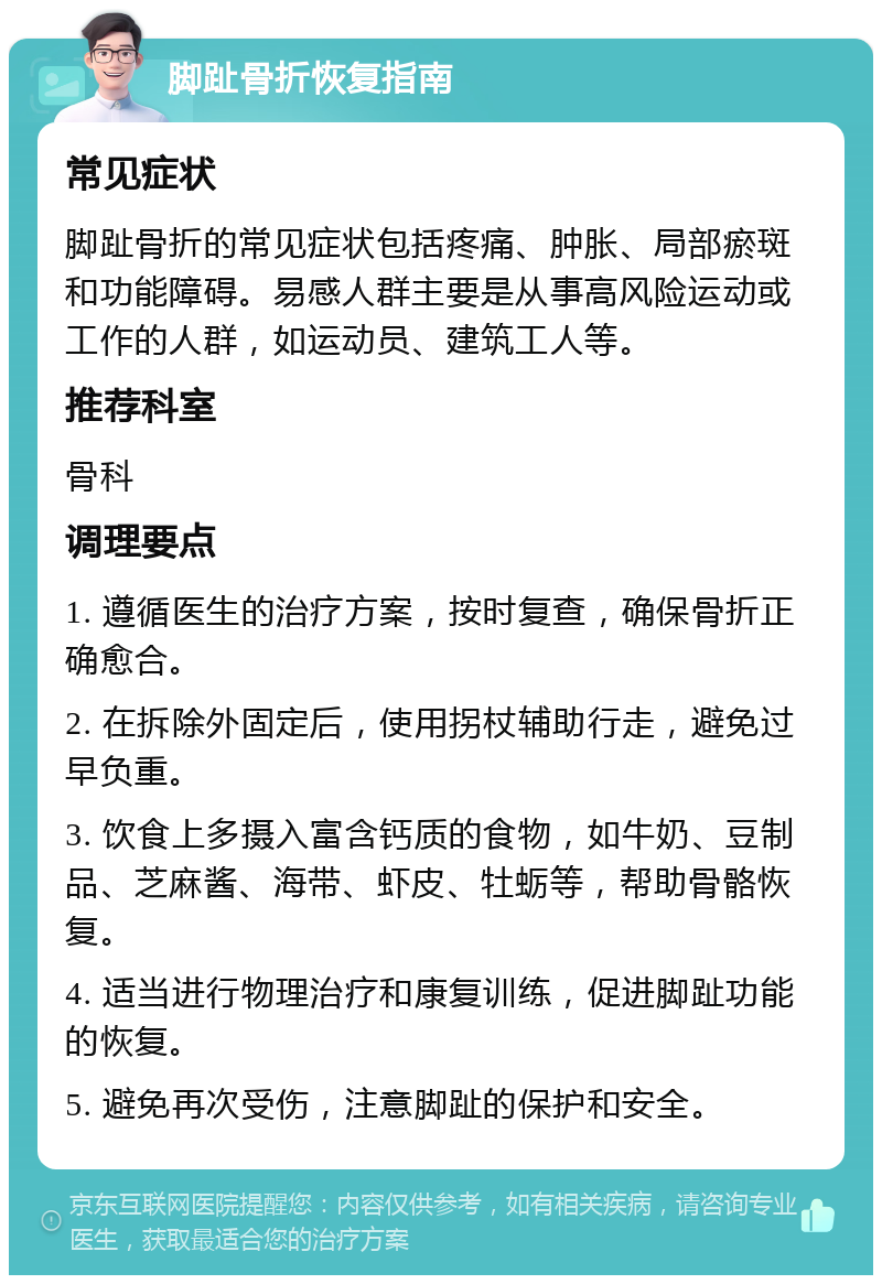 脚趾骨折恢复指南 常见症状 脚趾骨折的常见症状包括疼痛、肿胀、局部瘀斑和功能障碍。易感人群主要是从事高风险运动或工作的人群，如运动员、建筑工人等。 推荐科室 骨科 调理要点 1. 遵循医生的治疗方案，按时复查，确保骨折正确愈合。 2. 在拆除外固定后，使用拐杖辅助行走，避免过早负重。 3. 饮食上多摄入富含钙质的食物，如牛奶、豆制品、芝麻酱、海带、虾皮、牡蛎等，帮助骨骼恢复。 4. 适当进行物理治疗和康复训练，促进脚趾功能的恢复。 5. 避免再次受伤，注意脚趾的保护和安全。