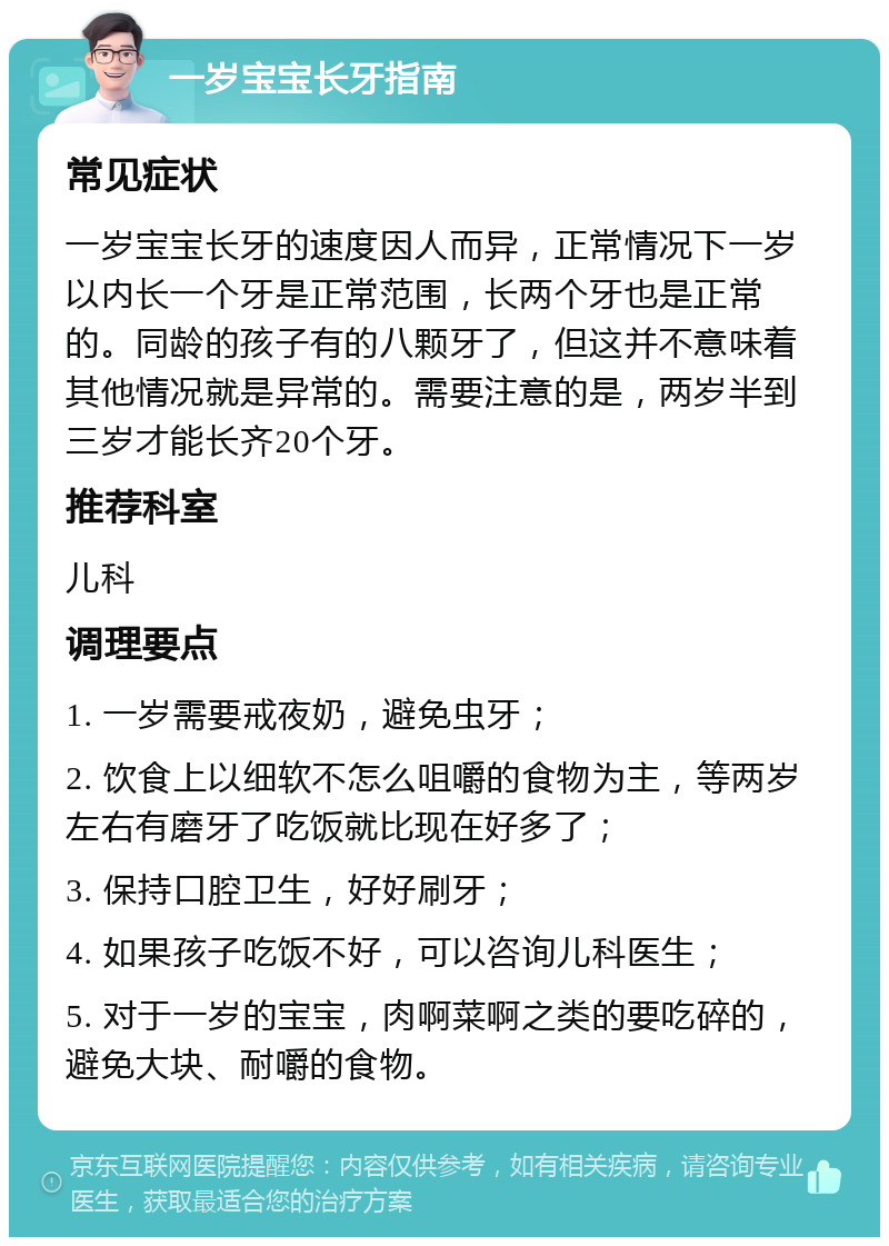 一岁宝宝长牙指南 常见症状 一岁宝宝长牙的速度因人而异，正常情况下一岁以内长一个牙是正常范围，长两个牙也是正常的。同龄的孩子有的八颗牙了，但这并不意味着其他情况就是异常的。需要注意的是，两岁半到三岁才能长齐20个牙。 推荐科室 儿科 调理要点 1. 一岁需要戒夜奶，避免虫牙； 2. 饮食上以细软不怎么咀嚼的食物为主，等两岁左右有磨牙了吃饭就比现在好多了； 3. 保持口腔卫生，好好刷牙； 4. 如果孩子吃饭不好，可以咨询儿科医生； 5. 对于一岁的宝宝，肉啊菜啊之类的要吃碎的，避免大块、耐嚼的食物。