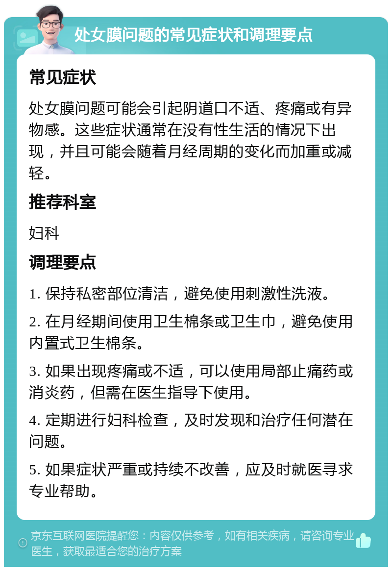 处女膜问题的常见症状和调理要点 常见症状 处女膜问题可能会引起阴道口不适、疼痛或有异物感。这些症状通常在没有性生活的情况下出现，并且可能会随着月经周期的变化而加重或减轻。 推荐科室 妇科 调理要点 1. 保持私密部位清洁，避免使用刺激性洗液。 2. 在月经期间使用卫生棉条或卫生巾，避免使用内置式卫生棉条。 3. 如果出现疼痛或不适，可以使用局部止痛药或消炎药，但需在医生指导下使用。 4. 定期进行妇科检查，及时发现和治疗任何潜在问题。 5. 如果症状严重或持续不改善，应及时就医寻求专业帮助。