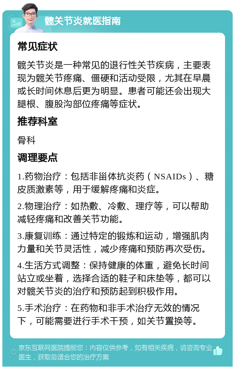 髋关节炎就医指南 常见症状 髋关节炎是一种常见的退行性关节疾病，主要表现为髋关节疼痛、僵硬和活动受限，尤其在早晨或长时间休息后更为明显。患者可能还会出现大腿根、腹股沟部位疼痛等症状。 推荐科室 骨科 调理要点 1.药物治疗：包括非甾体抗炎药（NSAIDs）、糖皮质激素等，用于缓解疼痛和炎症。 2.物理治疗：如热敷、冷敷、理疗等，可以帮助减轻疼痛和改善关节功能。 3.康复训练：通过特定的锻炼和运动，增强肌肉力量和关节灵活性，减少疼痛和预防再次受伤。 4.生活方式调整：保持健康的体重，避免长时间站立或坐着，选择合适的鞋子和床垫等，都可以对髋关节炎的治疗和预防起到积极作用。 5.手术治疗：在药物和非手术治疗无效的情况下，可能需要进行手术干预，如关节置换等。