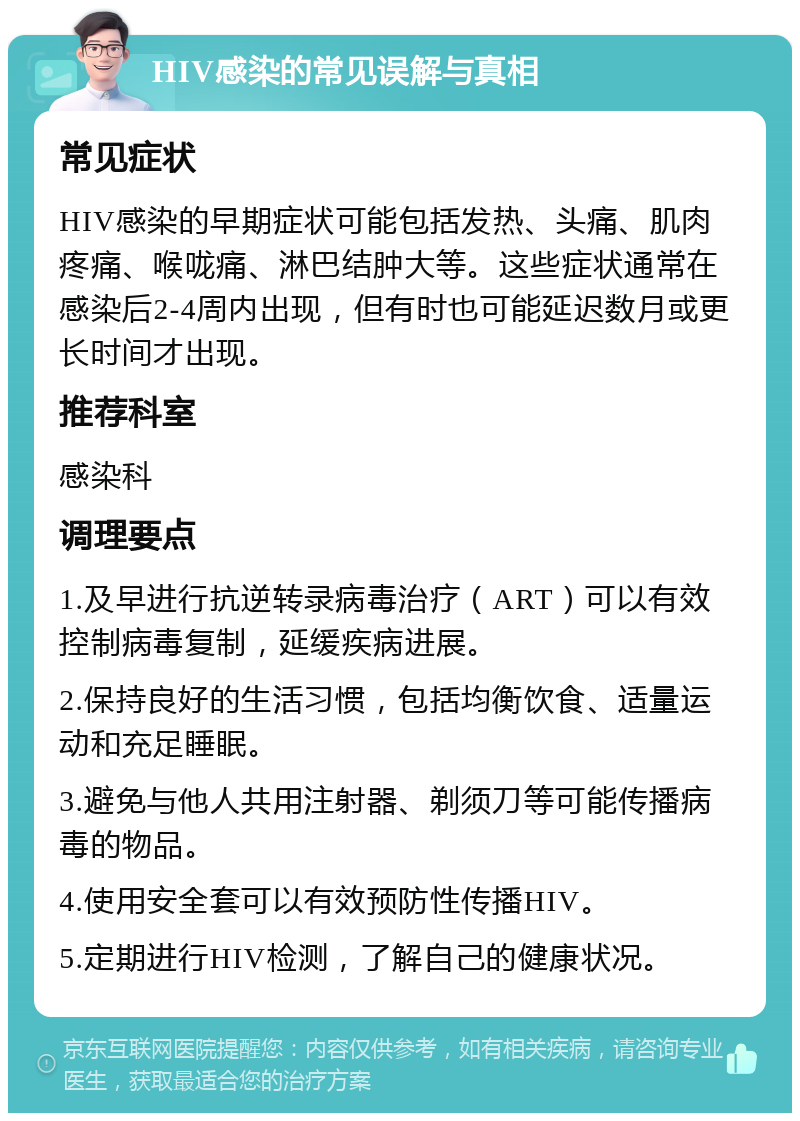 HIV感染的常见误解与真相 常见症状 HIV感染的早期症状可能包括发热、头痛、肌肉疼痛、喉咙痛、淋巴结肿大等。这些症状通常在感染后2-4周内出现，但有时也可能延迟数月或更长时间才出现。 推荐科室 感染科 调理要点 1.及早进行抗逆转录病毒治疗（ART）可以有效控制病毒复制，延缓疾病进展。 2.保持良好的生活习惯，包括均衡饮食、适量运动和充足睡眠。 3.避免与他人共用注射器、剃须刀等可能传播病毒的物品。 4.使用安全套可以有效预防性传播HIV。 5.定期进行HIV检测，了解自己的健康状况。