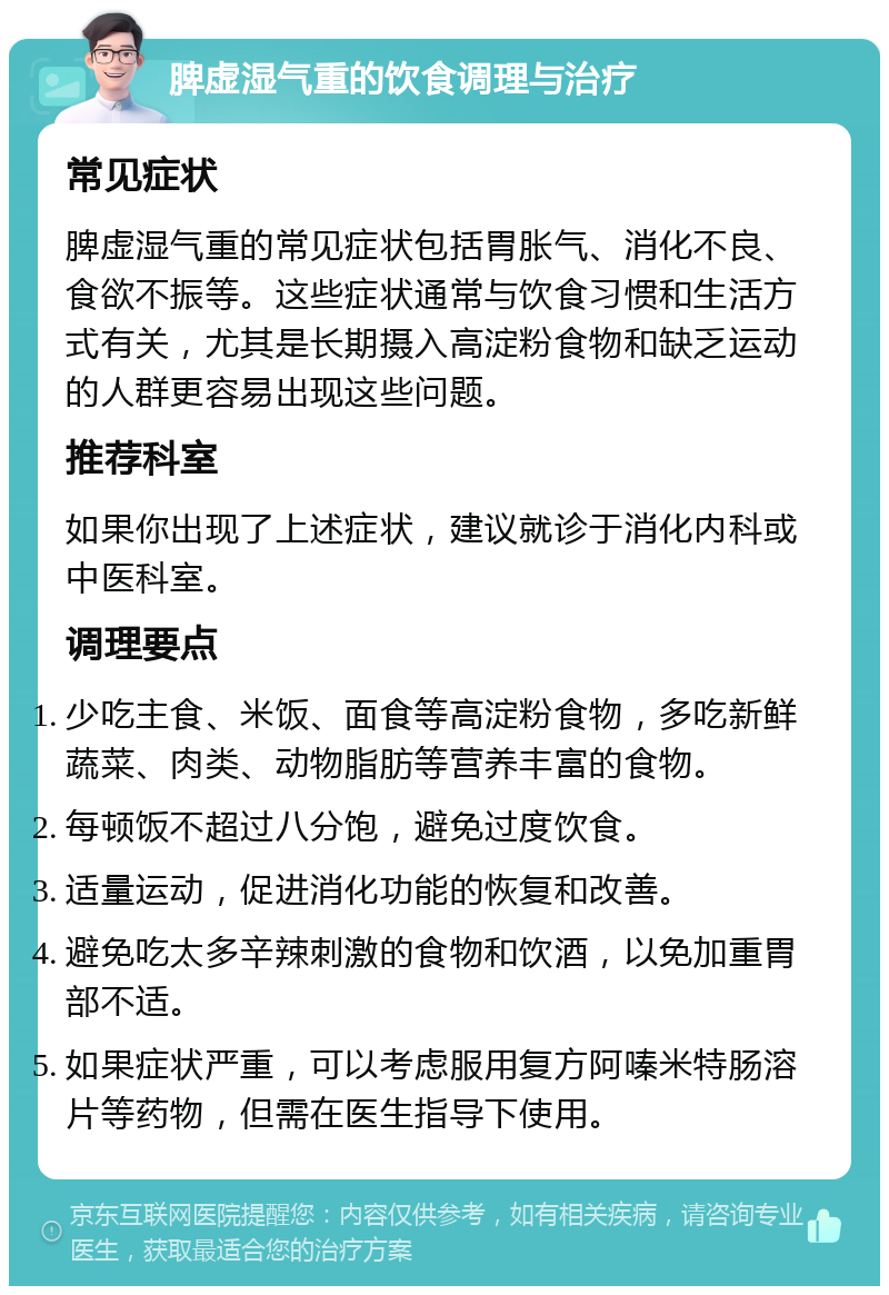 脾虚湿气重的饮食调理与治疗 常见症状 脾虚湿气重的常见症状包括胃胀气、消化不良、食欲不振等。这些症状通常与饮食习惯和生活方式有关，尤其是长期摄入高淀粉食物和缺乏运动的人群更容易出现这些问题。 推荐科室 如果你出现了上述症状，建议就诊于消化内科或中医科室。 调理要点 少吃主食、米饭、面食等高淀粉食物，多吃新鲜蔬菜、肉类、动物脂肪等营养丰富的食物。 每顿饭不超过八分饱，避免过度饮食。 适量运动，促进消化功能的恢复和改善。 避免吃太多辛辣刺激的食物和饮酒，以免加重胃部不适。 如果症状严重，可以考虑服用复方阿嗪米特肠溶片等药物，但需在医生指导下使用。