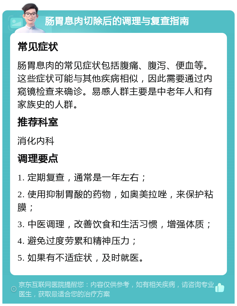 肠胃息肉切除后的调理与复查指南 常见症状 肠胃息肉的常见症状包括腹痛、腹泻、便血等。这些症状可能与其他疾病相似，因此需要通过内窥镜检查来确诊。易感人群主要是中老年人和有家族史的人群。 推荐科室 消化内科 调理要点 1. 定期复查，通常是一年左右； 2. 使用抑制胃酸的药物，如奥美拉唑，来保护粘膜； 3. 中医调理，改善饮食和生活习惯，增强体质； 4. 避免过度劳累和精神压力； 5. 如果有不适症状，及时就医。