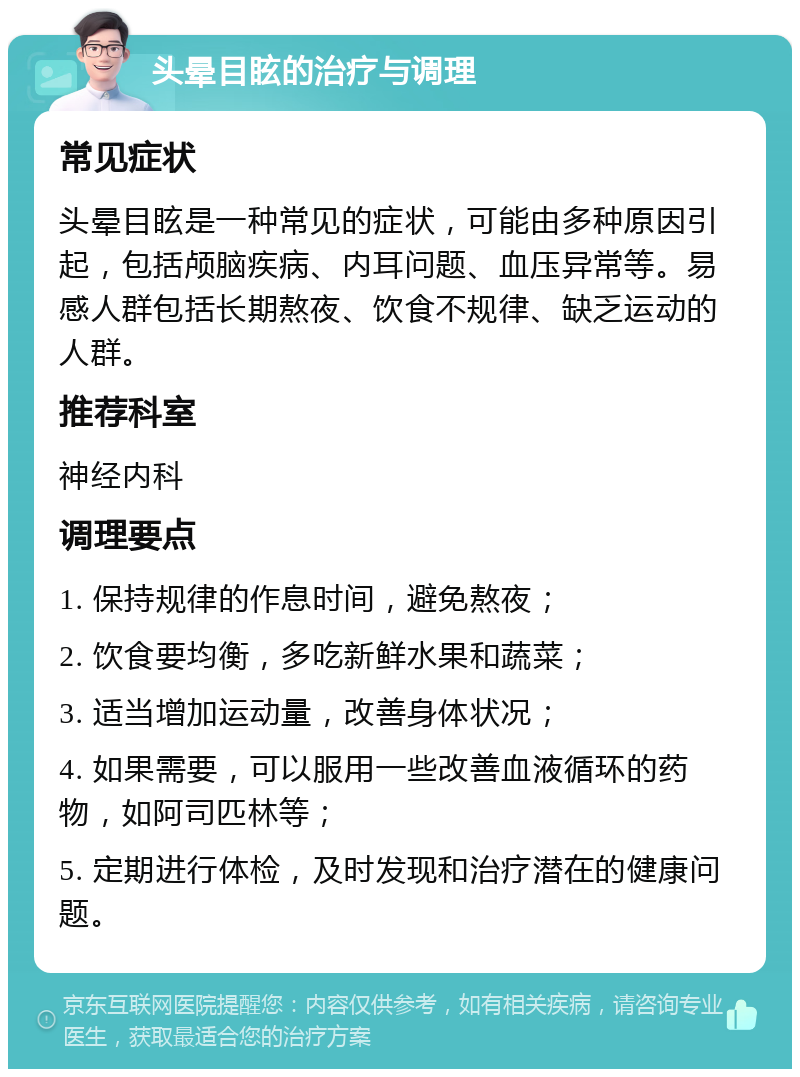 头晕目眩的治疗与调理 常见症状 头晕目眩是一种常见的症状，可能由多种原因引起，包括颅脑疾病、内耳问题、血压异常等。易感人群包括长期熬夜、饮食不规律、缺乏运动的人群。 推荐科室 神经内科 调理要点 1. 保持规律的作息时间，避免熬夜； 2. 饮食要均衡，多吃新鲜水果和蔬菜； 3. 适当增加运动量，改善身体状况； 4. 如果需要，可以服用一些改善血液循环的药物，如阿司匹林等； 5. 定期进行体检，及时发现和治疗潜在的健康问题。