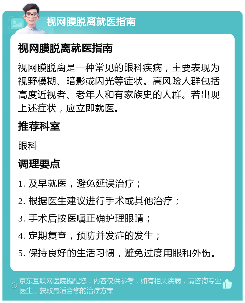 视网膜脱离就医指南 视网膜脱离就医指南 视网膜脱离是一种常见的眼科疾病，主要表现为视野模糊、暗影或闪光等症状。高风险人群包括高度近视者、老年人和有家族史的人群。若出现上述症状，应立即就医。 推荐科室 眼科 调理要点 1. 及早就医，避免延误治疗； 2. 根据医生建议进行手术或其他治疗； 3. 手术后按医嘱正确护理眼睛； 4. 定期复查，预防并发症的发生； 5. 保持良好的生活习惯，避免过度用眼和外伤。