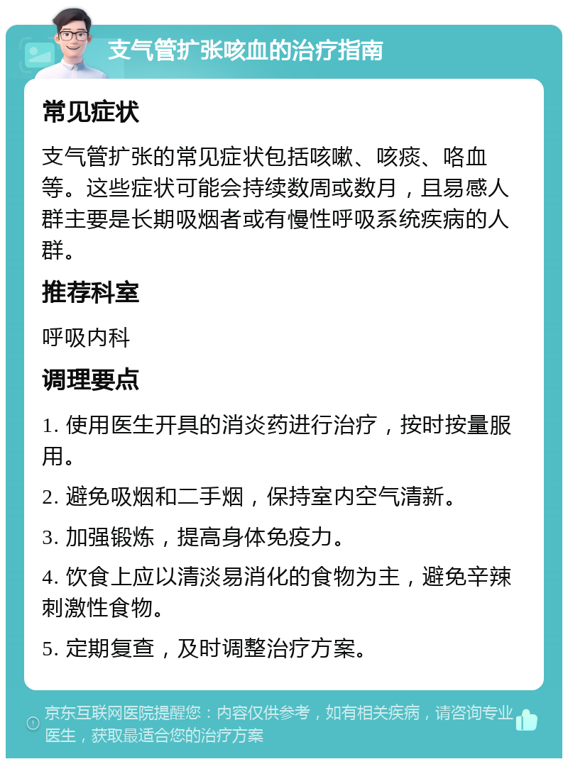 支气管扩张咳血的治疗指南 常见症状 支气管扩张的常见症状包括咳嗽、咳痰、咯血等。这些症状可能会持续数周或数月，且易感人群主要是长期吸烟者或有慢性呼吸系统疾病的人群。 推荐科室 呼吸内科 调理要点 1. 使用医生开具的消炎药进行治疗，按时按量服用。 2. 避免吸烟和二手烟，保持室内空气清新。 3. 加强锻炼，提高身体免疫力。 4. 饮食上应以清淡易消化的食物为主，避免辛辣刺激性食物。 5. 定期复查，及时调整治疗方案。