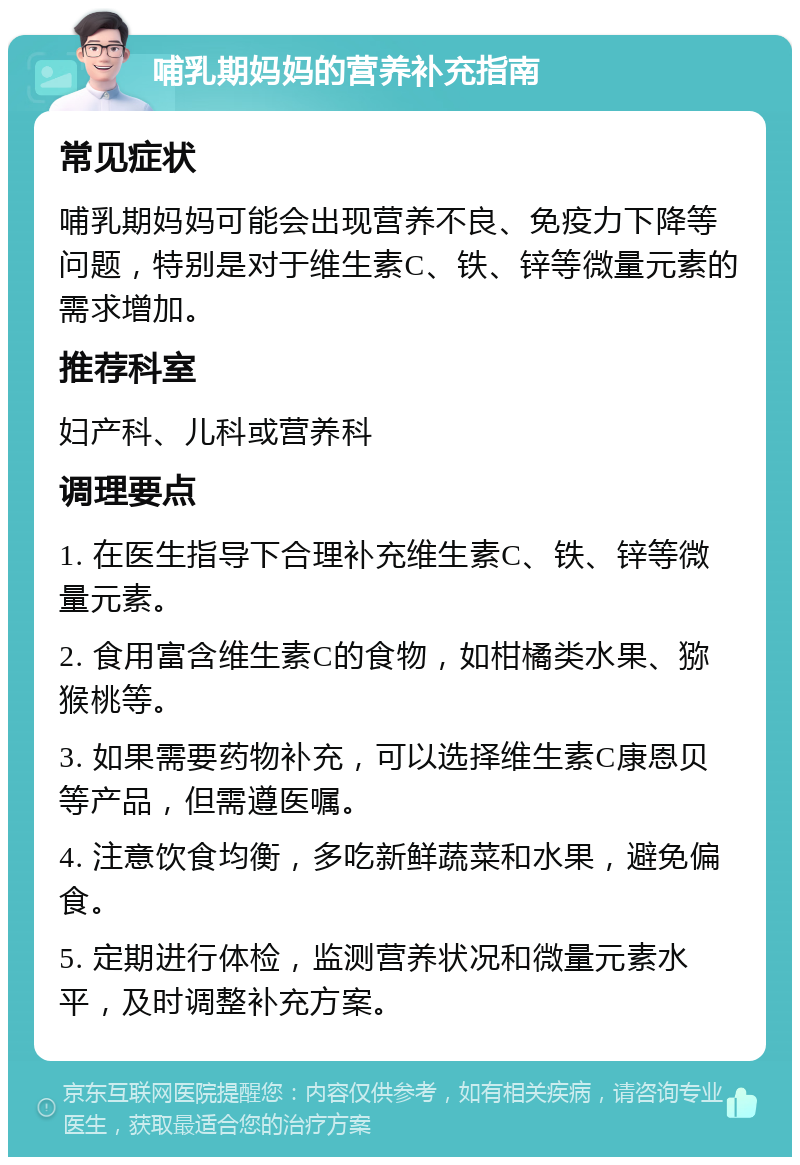 哺乳期妈妈的营养补充指南 常见症状 哺乳期妈妈可能会出现营养不良、免疫力下降等问题，特别是对于维生素C、铁、锌等微量元素的需求增加。 推荐科室 妇产科、儿科或营养科 调理要点 1. 在医生指导下合理补充维生素C、铁、锌等微量元素。 2. 食用富含维生素C的食物，如柑橘类水果、猕猴桃等。 3. 如果需要药物补充，可以选择维生素C康恩贝等产品，但需遵医嘱。 4. 注意饮食均衡，多吃新鲜蔬菜和水果，避免偏食。 5. 定期进行体检，监测营养状况和微量元素水平，及时调整补充方案。