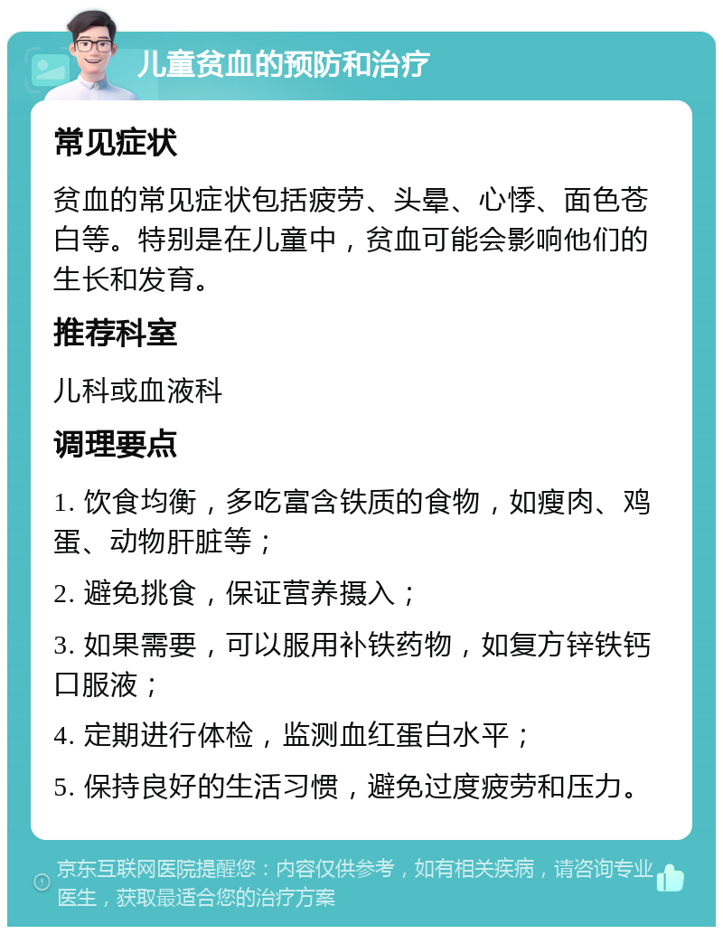 儿童贫血的预防和治疗 常见症状 贫血的常见症状包括疲劳、头晕、心悸、面色苍白等。特别是在儿童中，贫血可能会影响他们的生长和发育。 推荐科室 儿科或血液科 调理要点 1. 饮食均衡，多吃富含铁质的食物，如瘦肉、鸡蛋、动物肝脏等； 2. 避免挑食，保证营养摄入； 3. 如果需要，可以服用补铁药物，如复方锌铁钙口服液； 4. 定期进行体检，监测血红蛋白水平； 5. 保持良好的生活习惯，避免过度疲劳和压力。