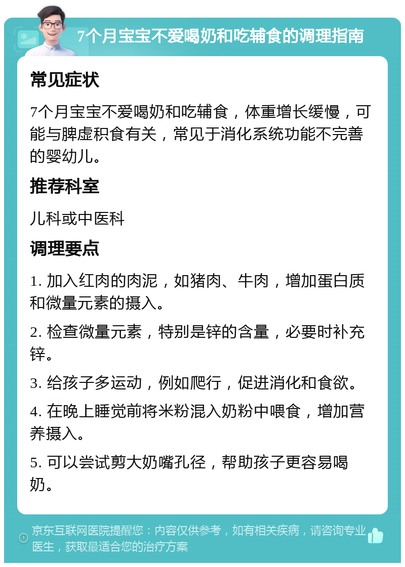 7个月宝宝不爱喝奶和吃辅食的调理指南 常见症状 7个月宝宝不爱喝奶和吃辅食，体重增长缓慢，可能与脾虚积食有关，常见于消化系统功能不完善的婴幼儿。 推荐科室 儿科或中医科 调理要点 1. 加入红肉的肉泥，如猪肉、牛肉，增加蛋白质和微量元素的摄入。 2. 检查微量元素，特别是锌的含量，必要时补充锌。 3. 给孩子多运动，例如爬行，促进消化和食欲。 4. 在晚上睡觉前将米粉混入奶粉中喂食，增加营养摄入。 5. 可以尝试剪大奶嘴孔径，帮助孩子更容易喝奶。