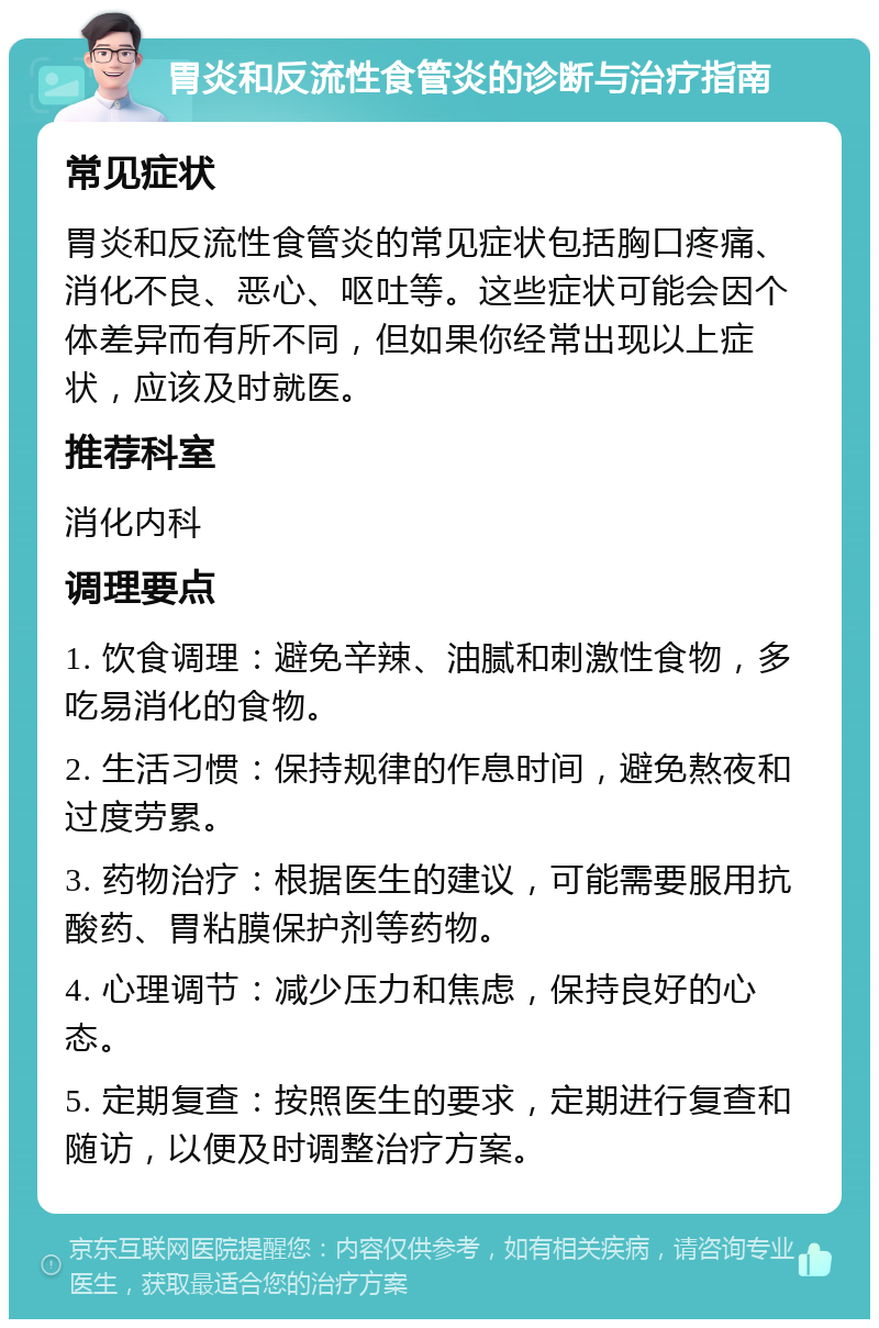 胃炎和反流性食管炎的诊断与治疗指南 常见症状 胃炎和反流性食管炎的常见症状包括胸口疼痛、消化不良、恶心、呕吐等。这些症状可能会因个体差异而有所不同，但如果你经常出现以上症状，应该及时就医。 推荐科室 消化内科 调理要点 1. 饮食调理：避免辛辣、油腻和刺激性食物，多吃易消化的食物。 2. 生活习惯：保持规律的作息时间，避免熬夜和过度劳累。 3. 药物治疗：根据医生的建议，可能需要服用抗酸药、胃粘膜保护剂等药物。 4. 心理调节：减少压力和焦虑，保持良好的心态。 5. 定期复查：按照医生的要求，定期进行复查和随访，以便及时调整治疗方案。