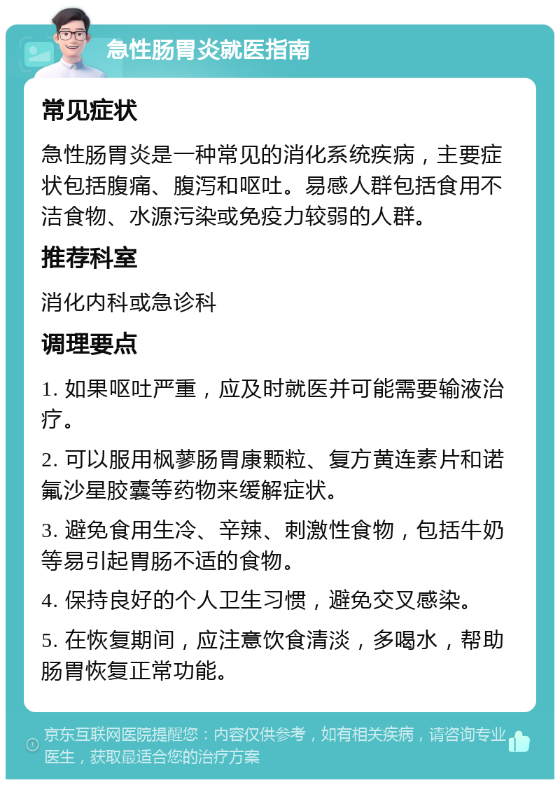 急性肠胃炎就医指南 常见症状 急性肠胃炎是一种常见的消化系统疾病，主要症状包括腹痛、腹泻和呕吐。易感人群包括食用不洁食物、水源污染或免疫力较弱的人群。 推荐科室 消化内科或急诊科 调理要点 1. 如果呕吐严重，应及时就医并可能需要输液治疗。 2. 可以服用枫蓼肠胃康颗粒、复方黄连素片和诺氟沙星胶囊等药物来缓解症状。 3. 避免食用生冷、辛辣、刺激性食物，包括牛奶等易引起胃肠不适的食物。 4. 保持良好的个人卫生习惯，避免交叉感染。 5. 在恢复期间，应注意饮食清淡，多喝水，帮助肠胃恢复正常功能。