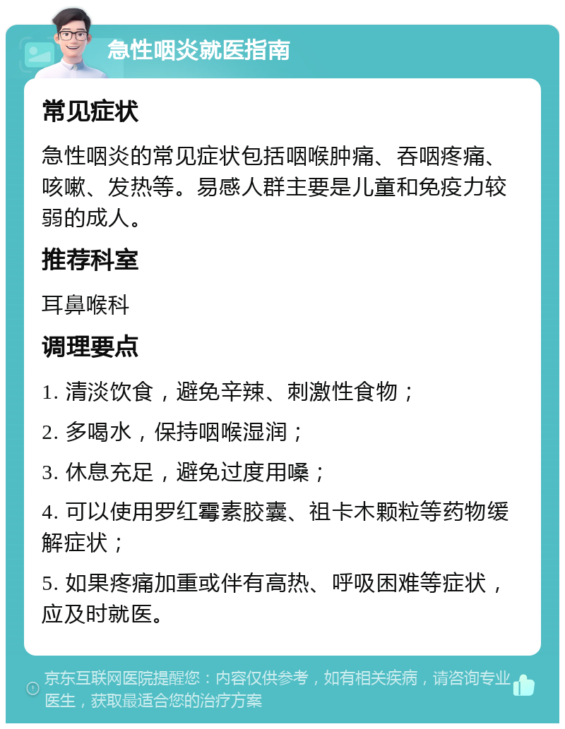 急性咽炎就医指南 常见症状 急性咽炎的常见症状包括咽喉肿痛、吞咽疼痛、咳嗽、发热等。易感人群主要是儿童和免疫力较弱的成人。 推荐科室 耳鼻喉科 调理要点 1. 清淡饮食，避免辛辣、刺激性食物； 2. 多喝水，保持咽喉湿润； 3. 休息充足，避免过度用嗓； 4. 可以使用罗红霉素胶囊、祖卡木颗粒等药物缓解症状； 5. 如果疼痛加重或伴有高热、呼吸困难等症状，应及时就医。