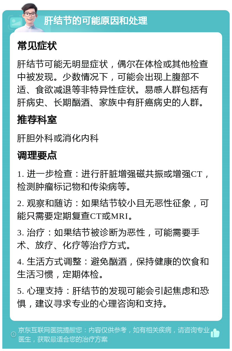 肝结节的可能原因和处理 常见症状 肝结节可能无明显症状，偶尔在体检或其他检查中被发现。少数情况下，可能会出现上腹部不适、食欲减退等非特异性症状。易感人群包括有肝病史、长期酗酒、家族中有肝癌病史的人群。 推荐科室 肝胆外科或消化内科 调理要点 1. 进一步检查：进行肝脏增强磁共振或增强CT，检测肿瘤标记物和传染病等。 2. 观察和随访：如果结节较小且无恶性征象，可能只需要定期复查CT或MRI。 3. 治疗：如果结节被诊断为恶性，可能需要手术、放疗、化疗等治疗方式。 4. 生活方式调整：避免酗酒，保持健康的饮食和生活习惯，定期体检。 5. 心理支持：肝结节的发现可能会引起焦虑和恐惧，建议寻求专业的心理咨询和支持。