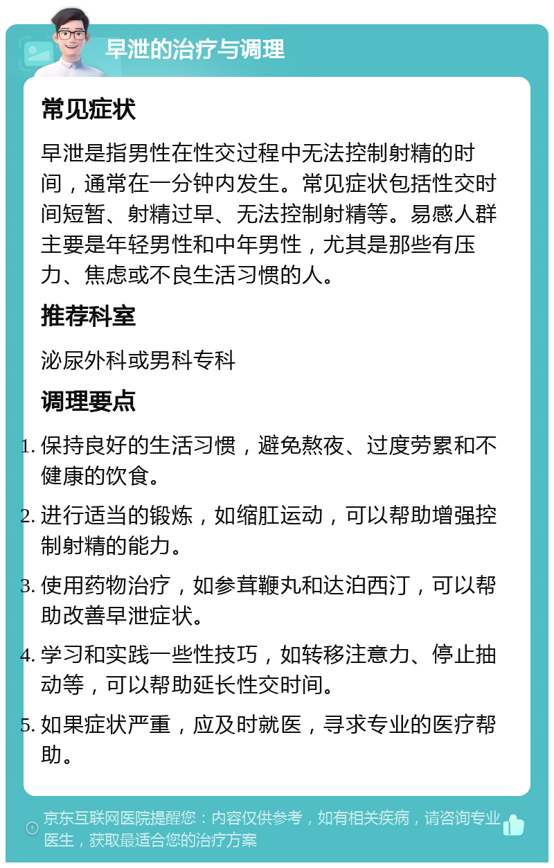 早泄的治疗与调理 常见症状 早泄是指男性在性交过程中无法控制射精的时间，通常在一分钟内发生。常见症状包括性交时间短暂、射精过早、无法控制射精等。易感人群主要是年轻男性和中年男性，尤其是那些有压力、焦虑或不良生活习惯的人。 推荐科室 泌尿外科或男科专科 调理要点 保持良好的生活习惯，避免熬夜、过度劳累和不健康的饮食。 进行适当的锻炼，如缩肛运动，可以帮助增强控制射精的能力。 使用药物治疗，如参茸鞭丸和达泊西汀，可以帮助改善早泄症状。 学习和实践一些性技巧，如转移注意力、停止抽动等，可以帮助延长性交时间。 如果症状严重，应及时就医，寻求专业的医疗帮助。