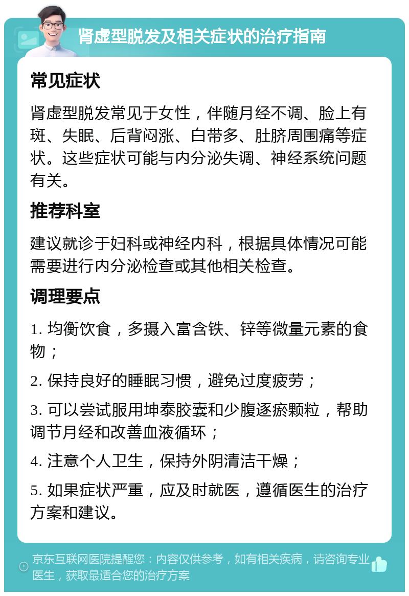 肾虚型脱发及相关症状的治疗指南 常见症状 肾虚型脱发常见于女性，伴随月经不调、脸上有斑、失眠、后背闷涨、白带多、肚脐周围痛等症状。这些症状可能与内分泌失调、神经系统问题有关。 推荐科室 建议就诊于妇科或神经内科，根据具体情况可能需要进行内分泌检查或其他相关检查。 调理要点 1. 均衡饮食，多摄入富含铁、锌等微量元素的食物； 2. 保持良好的睡眠习惯，避免过度疲劳； 3. 可以尝试服用坤泰胶囊和少腹逐瘀颗粒，帮助调节月经和改善血液循环； 4. 注意个人卫生，保持外阴清洁干燥； 5. 如果症状严重，应及时就医，遵循医生的治疗方案和建议。