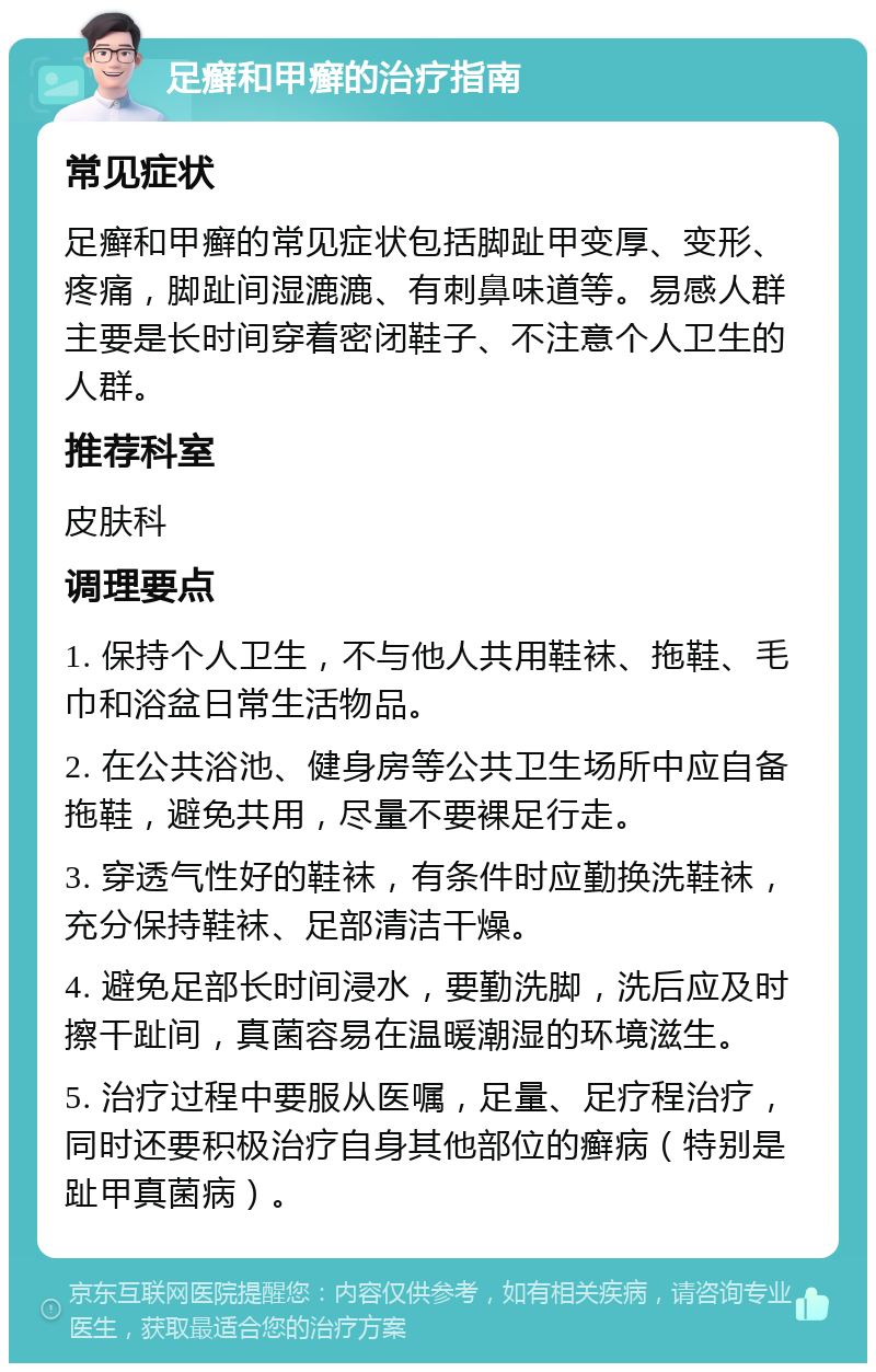 足癣和甲癣的治疗指南 常见症状 足癣和甲癣的常见症状包括脚趾甲变厚、变形、疼痛，脚趾间湿漉漉、有刺鼻味道等。易感人群主要是长时间穿着密闭鞋子、不注意个人卫生的人群。 推荐科室 皮肤科 调理要点 1. 保持个人卫生，不与他人共用鞋袜、拖鞋、毛巾和浴盆日常生活物品。 2. 在公共浴池、健身房等公共卫生场所中应自备拖鞋，避免共用，尽量不要裸足行走。 3. 穿透气性好的鞋袜，有条件时应勤换洗鞋袜，充分保持鞋袜、足部清洁干燥。 4. 避免足部长时间浸水，要勤洗脚，洗后应及时擦干趾间，真菌容易在温暖潮湿的环境滋生。 5. 治疗过程中要服从医嘱，足量、足疗程治疗，同时还要积极治疗自身其他部位的癣病（特别是趾甲真菌病）。