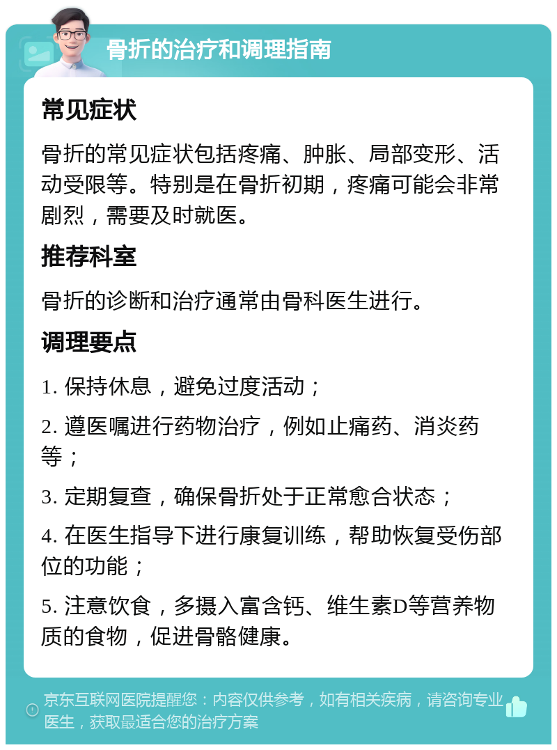 骨折的治疗和调理指南 常见症状 骨折的常见症状包括疼痛、肿胀、局部变形、活动受限等。特别是在骨折初期，疼痛可能会非常剧烈，需要及时就医。 推荐科室 骨折的诊断和治疗通常由骨科医生进行。 调理要点 1. 保持休息，避免过度活动； 2. 遵医嘱进行药物治疗，例如止痛药、消炎药等； 3. 定期复查，确保骨折处于正常愈合状态； 4. 在医生指导下进行康复训练，帮助恢复受伤部位的功能； 5. 注意饮食，多摄入富含钙、维生素D等营养物质的食物，促进骨骼健康。