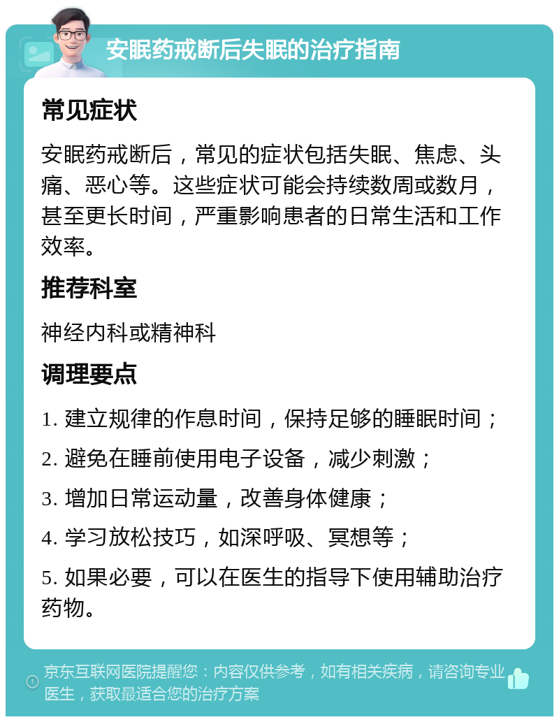 安眠药戒断后失眠的治疗指南 常见症状 安眠药戒断后，常见的症状包括失眠、焦虑、头痛、恶心等。这些症状可能会持续数周或数月，甚至更长时间，严重影响患者的日常生活和工作效率。 推荐科室 神经内科或精神科 调理要点 1. 建立规律的作息时间，保持足够的睡眠时间； 2. 避免在睡前使用电子设备，减少刺激； 3. 增加日常运动量，改善身体健康； 4. 学习放松技巧，如深呼吸、冥想等； 5. 如果必要，可以在医生的指导下使用辅助治疗药物。