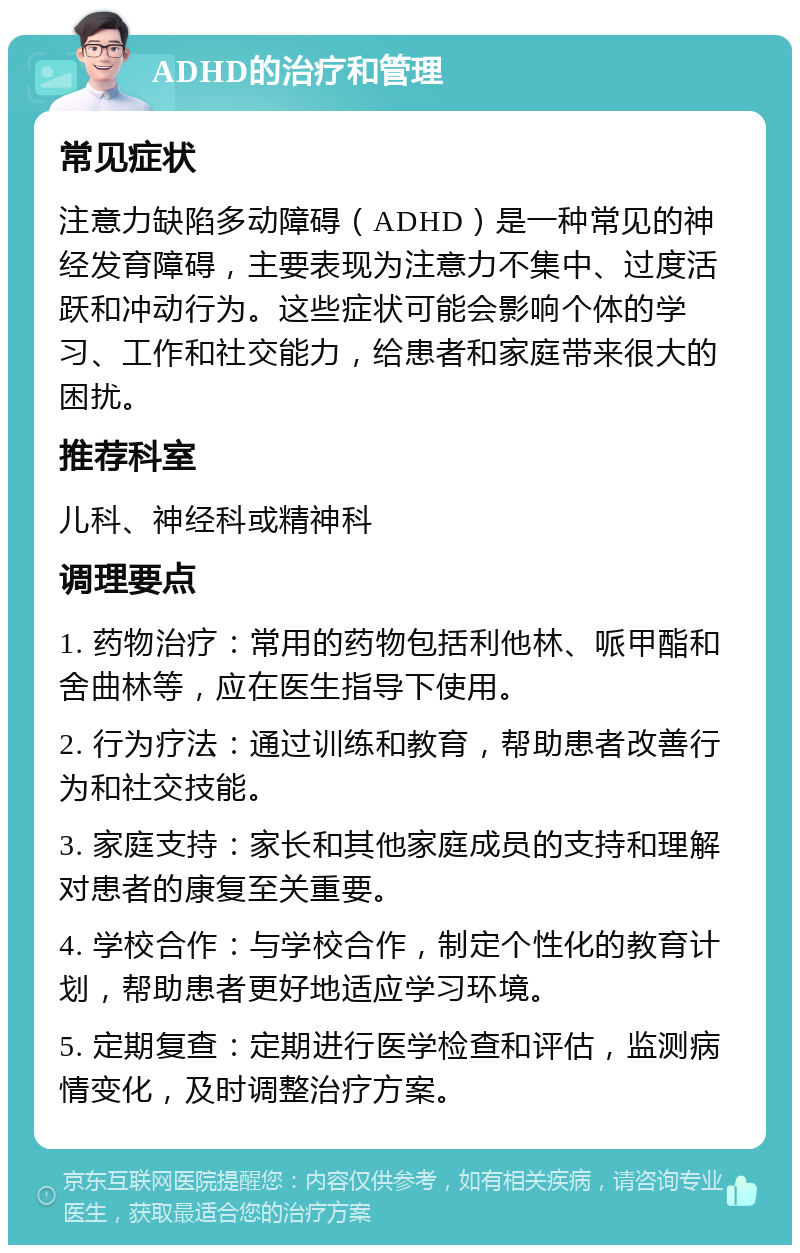 ADHD的治疗和管理 常见症状 注意力缺陷多动障碍（ADHD）是一种常见的神经发育障碍，主要表现为注意力不集中、过度活跃和冲动行为。这些症状可能会影响个体的学习、工作和社交能力，给患者和家庭带来很大的困扰。 推荐科室 儿科、神经科或精神科 调理要点 1. 药物治疗：常用的药物包括利他林、哌甲酯和舍曲林等，应在医生指导下使用。 2. 行为疗法：通过训练和教育，帮助患者改善行为和社交技能。 3. 家庭支持：家长和其他家庭成员的支持和理解对患者的康复至关重要。 4. 学校合作：与学校合作，制定个性化的教育计划，帮助患者更好地适应学习环境。 5. 定期复查：定期进行医学检查和评估，监测病情变化，及时调整治疗方案。