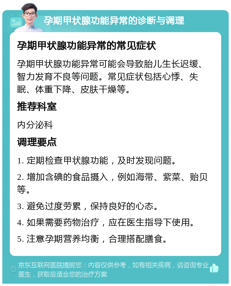 孕期甲状腺功能异常的诊断与调理 孕期甲状腺功能异常的常见症状 孕期甲状腺功能异常可能会导致胎儿生长迟缓、智力发育不良等问题。常见症状包括心悸、失眠、体重下降、皮肤干燥等。 推荐科室 内分泌科 调理要点 1. 定期检查甲状腺功能，及时发现问题。 2. 增加含碘的食品摄入，例如海带、紫菜、贻贝等。 3. 避免过度劳累，保持良好的心态。 4. 如果需要药物治疗，应在医生指导下使用。 5. 注意孕期营养均衡，合理搭配膳食。