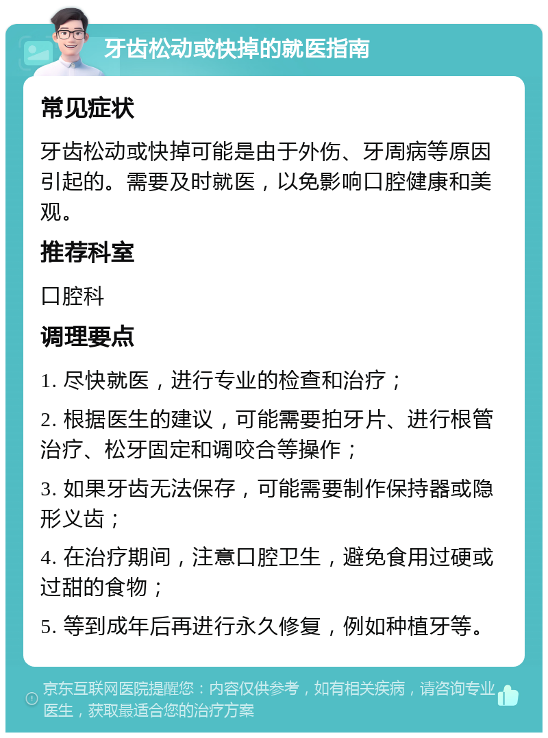 牙齿松动或快掉的就医指南 常见症状 牙齿松动或快掉可能是由于外伤、牙周病等原因引起的。需要及时就医，以免影响口腔健康和美观。 推荐科室 口腔科 调理要点 1. 尽快就医，进行专业的检查和治疗； 2. 根据医生的建议，可能需要拍牙片、进行根管治疗、松牙固定和调咬合等操作； 3. 如果牙齿无法保存，可能需要制作保持器或隐形义齿； 4. 在治疗期间，注意口腔卫生，避免食用过硬或过甜的食物； 5. 等到成年后再进行永久修复，例如种植牙等。