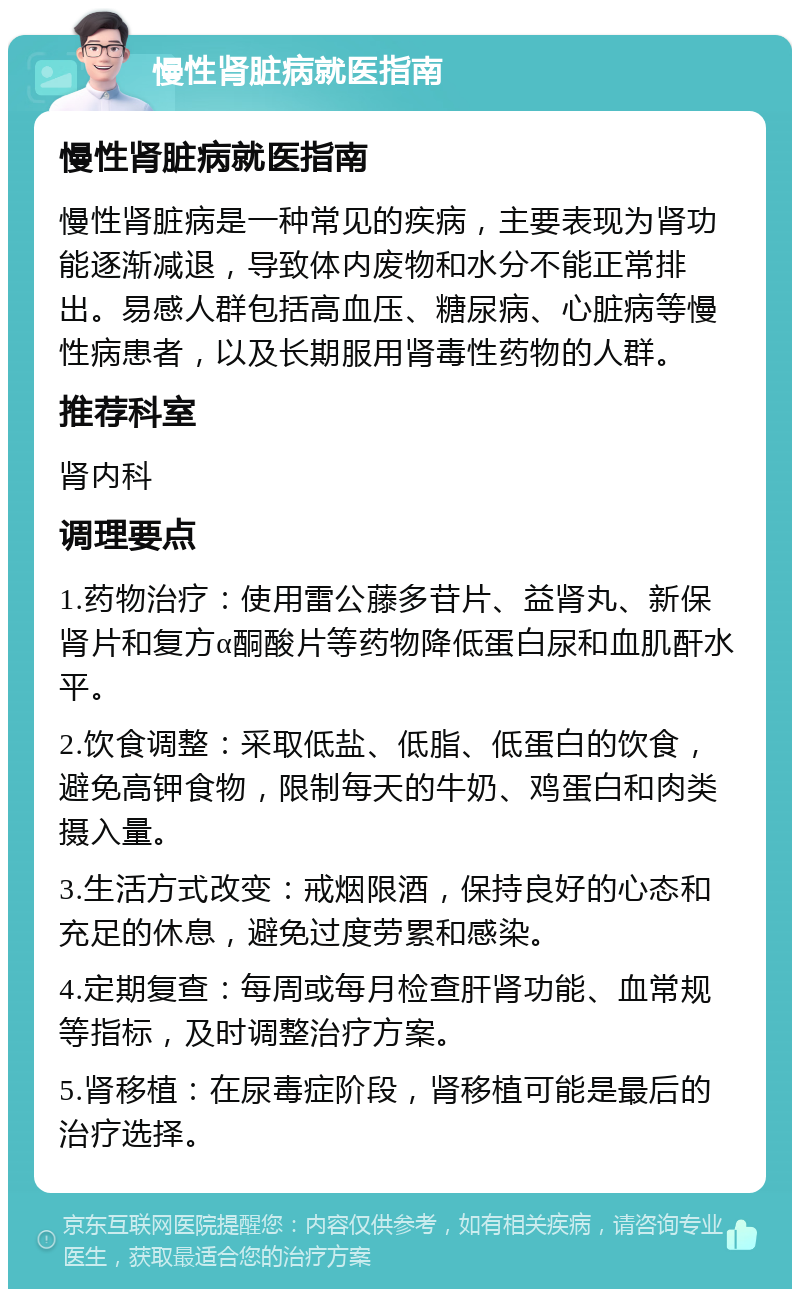 慢性肾脏病就医指南 慢性肾脏病就医指南 慢性肾脏病是一种常见的疾病，主要表现为肾功能逐渐减退，导致体内废物和水分不能正常排出。易感人群包括高血压、糖尿病、心脏病等慢性病患者，以及长期服用肾毒性药物的人群。 推荐科室 肾内科 调理要点 1.药物治疗：使用雷公藤多苷片、益肾丸、新保肾片和复方α酮酸片等药物降低蛋白尿和血肌酐水平。 2.饮食调整：采取低盐、低脂、低蛋白的饮食，避免高钾食物，限制每天的牛奶、鸡蛋白和肉类摄入量。 3.生活方式改变：戒烟限酒，保持良好的心态和充足的休息，避免过度劳累和感染。 4.定期复查：每周或每月检查肝肾功能、血常规等指标，及时调整治疗方案。 5.肾移植：在尿毒症阶段，肾移植可能是最后的治疗选择。