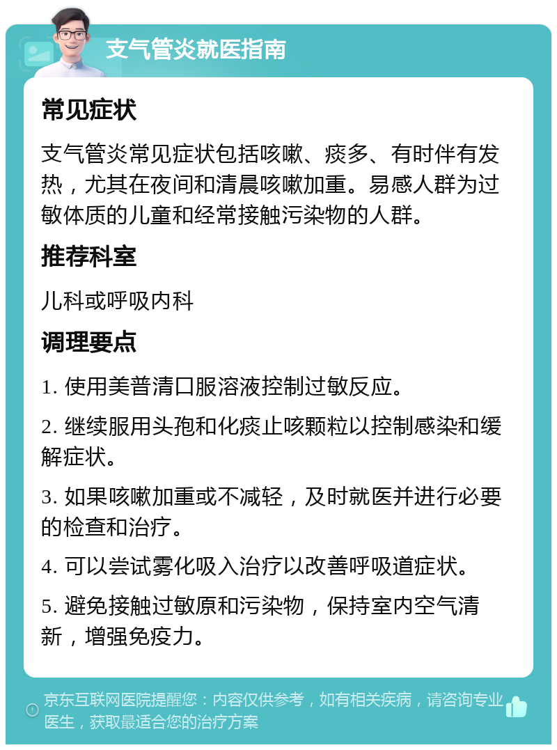 支气管炎就医指南 常见症状 支气管炎常见症状包括咳嗽、痰多、有时伴有发热，尤其在夜间和清晨咳嗽加重。易感人群为过敏体质的儿童和经常接触污染物的人群。 推荐科室 儿科或呼吸内科 调理要点 1. 使用美普清口服溶液控制过敏反应。 2. 继续服用头孢和化痰止咳颗粒以控制感染和缓解症状。 3. 如果咳嗽加重或不减轻，及时就医并进行必要的检查和治疗。 4. 可以尝试雾化吸入治疗以改善呼吸道症状。 5. 避免接触过敏原和污染物，保持室内空气清新，增强免疫力。