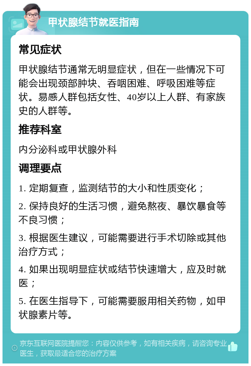 甲状腺结节就医指南 常见症状 甲状腺结节通常无明显症状，但在一些情况下可能会出现颈部肿块、吞咽困难、呼吸困难等症状。易感人群包括女性、40岁以上人群、有家族史的人群等。 推荐科室 内分泌科或甲状腺外科 调理要点 1. 定期复查，监测结节的大小和性质变化； 2. 保持良好的生活习惯，避免熬夜、暴饮暴食等不良习惯； 3. 根据医生建议，可能需要进行手术切除或其他治疗方式； 4. 如果出现明显症状或结节快速增大，应及时就医； 5. 在医生指导下，可能需要服用相关药物，如甲状腺素片等。