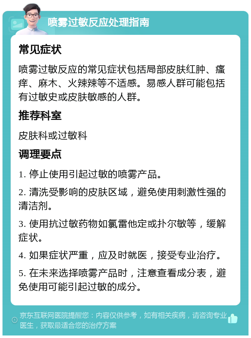 喷雾过敏反应处理指南 常见症状 喷雾过敏反应的常见症状包括局部皮肤红肿、瘙痒、麻木、火辣辣等不适感。易感人群可能包括有过敏史或皮肤敏感的人群。 推荐科室 皮肤科或过敏科 调理要点 1. 停止使用引起过敏的喷雾产品。 2. 清洗受影响的皮肤区域，避免使用刺激性强的清洁剂。 3. 使用抗过敏药物如氯雷他定或扑尔敏等，缓解症状。 4. 如果症状严重，应及时就医，接受专业治疗。 5. 在未来选择喷雾产品时，注意查看成分表，避免使用可能引起过敏的成分。