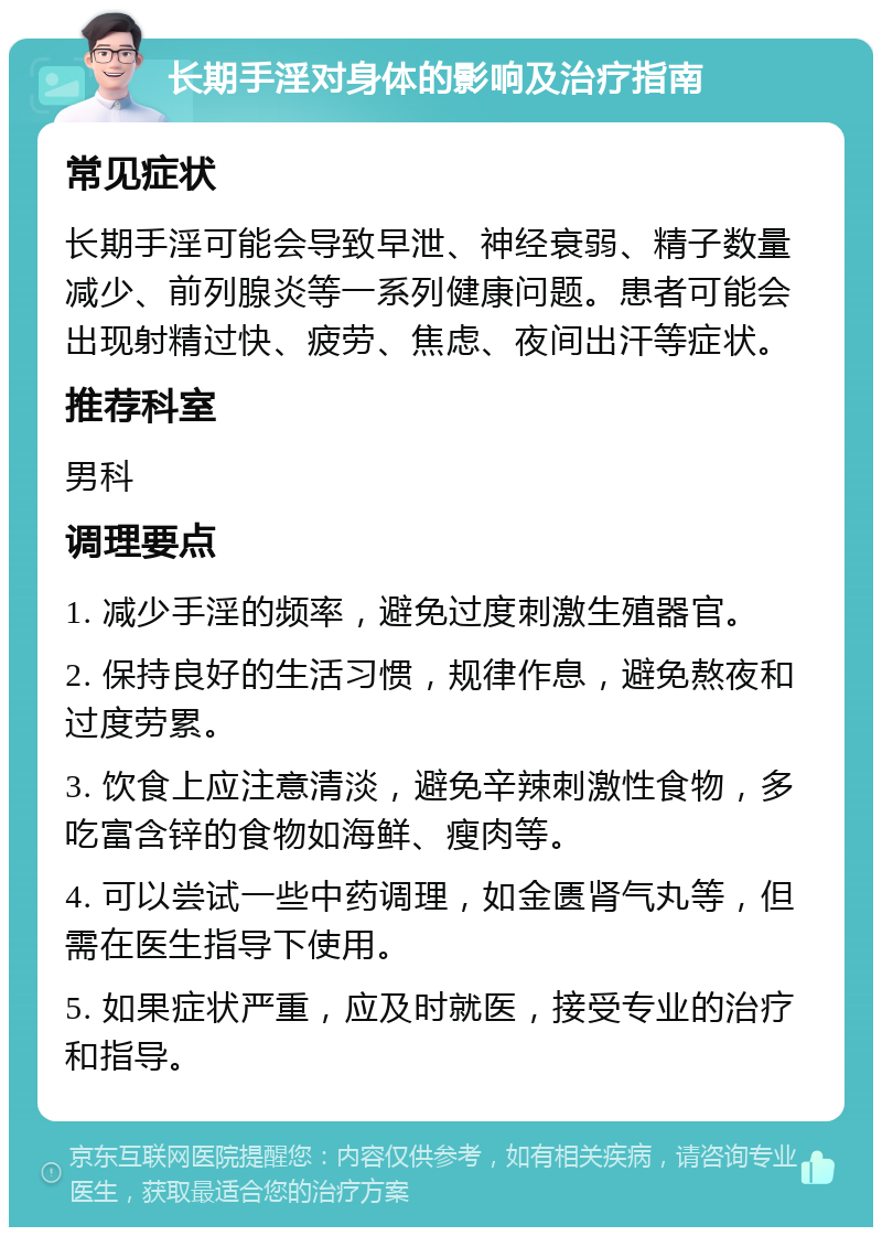 长期手淫对身体的影响及治疗指南 常见症状 长期手淫可能会导致早泄、神经衰弱、精子数量减少、前列腺炎等一系列健康问题。患者可能会出现射精过快、疲劳、焦虑、夜间出汗等症状。 推荐科室 男科 调理要点 1. 减少手淫的频率，避免过度刺激生殖器官。 2. 保持良好的生活习惯，规律作息，避免熬夜和过度劳累。 3. 饮食上应注意清淡，避免辛辣刺激性食物，多吃富含锌的食物如海鲜、瘦肉等。 4. 可以尝试一些中药调理，如金匮肾气丸等，但需在医生指导下使用。 5. 如果症状严重，应及时就医，接受专业的治疗和指导。