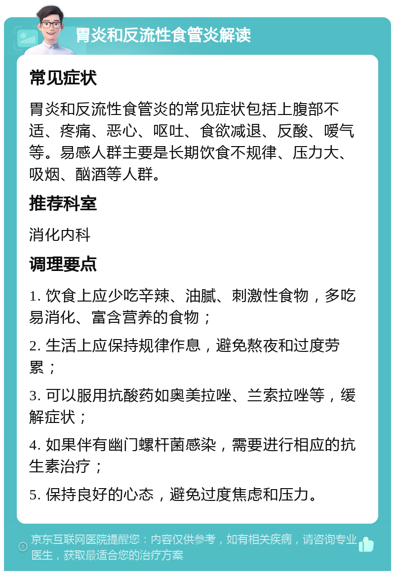 胃炎和反流性食管炎解读 常见症状 胃炎和反流性食管炎的常见症状包括上腹部不适、疼痛、恶心、呕吐、食欲减退、反酸、嗳气等。易感人群主要是长期饮食不规律、压力大、吸烟、酗酒等人群。 推荐科室 消化内科 调理要点 1. 饮食上应少吃辛辣、油腻、刺激性食物，多吃易消化、富含营养的食物； 2. 生活上应保持规律作息，避免熬夜和过度劳累； 3. 可以服用抗酸药如奥美拉唑、兰索拉唑等，缓解症状； 4. 如果伴有幽门螺杆菌感染，需要进行相应的抗生素治疗； 5. 保持良好的心态，避免过度焦虑和压力。