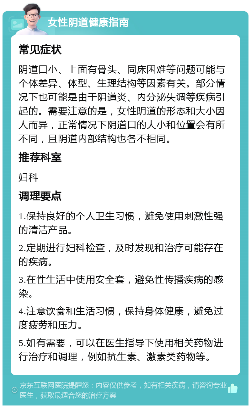 女性阴道健康指南 常见症状 阴道口小、上面有骨头、同床困难等问题可能与个体差异、体型、生理结构等因素有关。部分情况下也可能是由于阴道炎、内分泌失调等疾病引起的。需要注意的是，女性阴道的形态和大小因人而异，正常情况下阴道口的大小和位置会有所不同，且阴道内部结构也各不相同。 推荐科室 妇科 调理要点 1.保持良好的个人卫生习惯，避免使用刺激性强的清洁产品。 2.定期进行妇科检查，及时发现和治疗可能存在的疾病。 3.在性生活中使用安全套，避免性传播疾病的感染。 4.注意饮食和生活习惯，保持身体健康，避免过度疲劳和压力。 5.如有需要，可以在医生指导下使用相关药物进行治疗和调理，例如抗生素、激素类药物等。