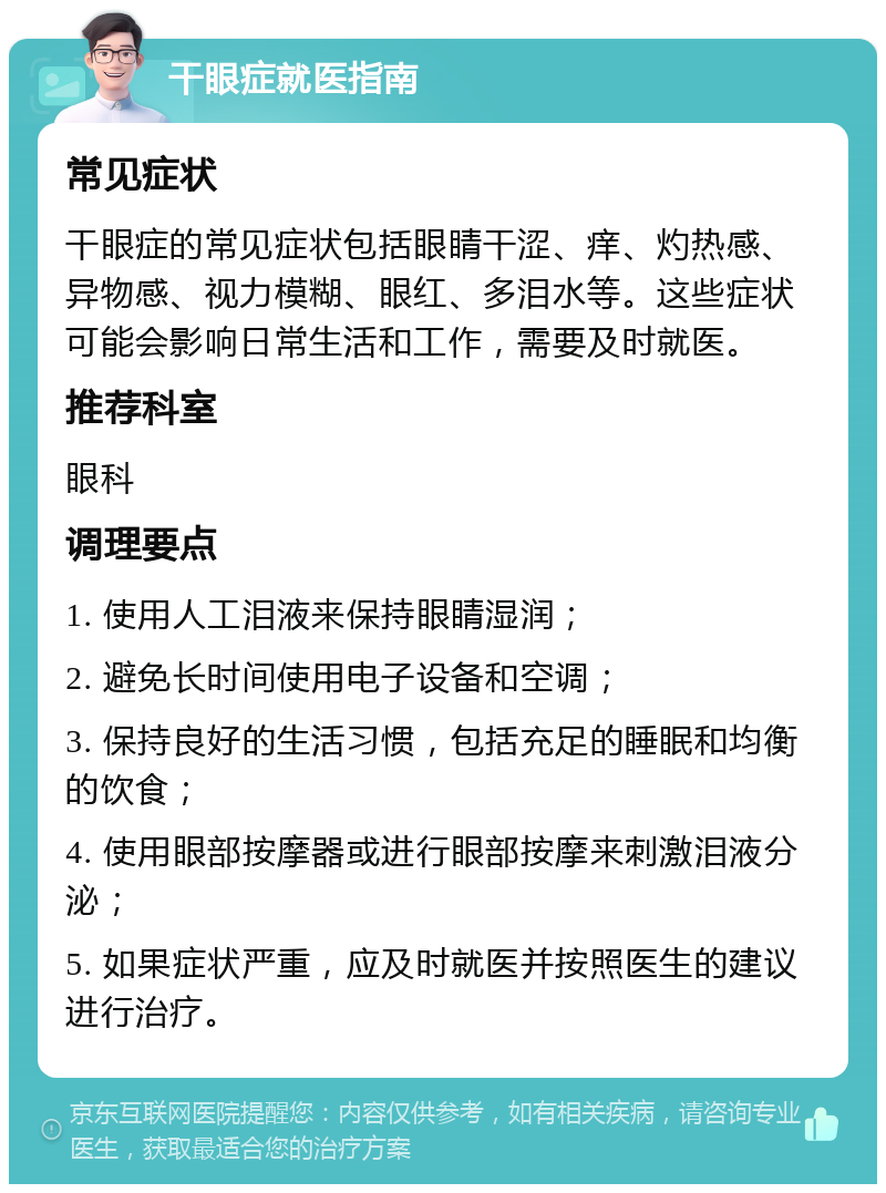 干眼症就医指南 常见症状 干眼症的常见症状包括眼睛干涩、痒、灼热感、异物感、视力模糊、眼红、多泪水等。这些症状可能会影响日常生活和工作，需要及时就医。 推荐科室 眼科 调理要点 1. 使用人工泪液来保持眼睛湿润； 2. 避免长时间使用电子设备和空调； 3. 保持良好的生活习惯，包括充足的睡眠和均衡的饮食； 4. 使用眼部按摩器或进行眼部按摩来刺激泪液分泌； 5. 如果症状严重，应及时就医并按照医生的建议进行治疗。