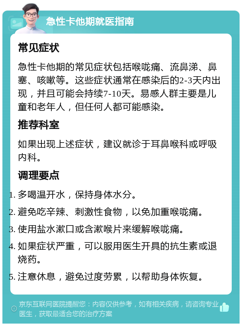 急性卡他期就医指南 常见症状 急性卡他期的常见症状包括喉咙痛、流鼻涕、鼻塞、咳嗽等。这些症状通常在感染后的2-3天内出现，并且可能会持续7-10天。易感人群主要是儿童和老年人，但任何人都可能感染。 推荐科室 如果出现上述症状，建议就诊于耳鼻喉科或呼吸内科。 调理要点 多喝温开水，保持身体水分。 避免吃辛辣、刺激性食物，以免加重喉咙痛。 使用盐水漱口或含漱喉片来缓解喉咙痛。 如果症状严重，可以服用医生开具的抗生素或退烧药。 注意休息，避免过度劳累，以帮助身体恢复。