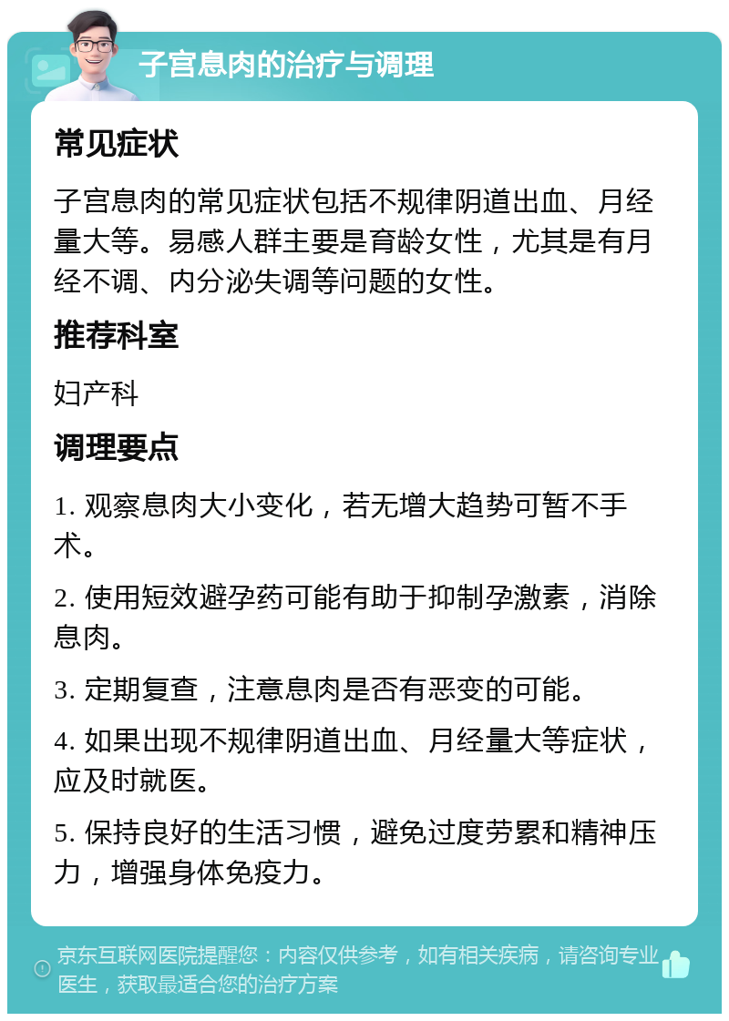 子宫息肉的治疗与调理 常见症状 子宫息肉的常见症状包括不规律阴道出血、月经量大等。易感人群主要是育龄女性，尤其是有月经不调、内分泌失调等问题的女性。 推荐科室 妇产科 调理要点 1. 观察息肉大小变化，若无增大趋势可暂不手术。 2. 使用短效避孕药可能有助于抑制孕激素，消除息肉。 3. 定期复查，注意息肉是否有恶变的可能。 4. 如果出现不规律阴道出血、月经量大等症状，应及时就医。 5. 保持良好的生活习惯，避免过度劳累和精神压力，增强身体免疫力。